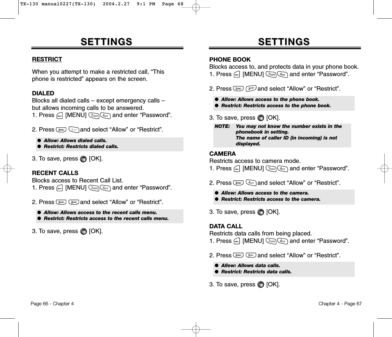 RESTRICTWhen you attempt to make a restricted call, “Thisphone is restricted” appears on the screen.DIALEDBlocks all dialed calls – except emergency calls – but allows incoming calls to be answered.1. Press      [MENU]              and enter “Password”.2. Press and select “Allow” or “Restrict”.3. To save, press      [OK].RECENT CALLSBlocks access to Recent Call List.1. Press      [MENU]              and enter “Password”.2. Press and select “Allow” or “Restrict”.3. To save, press      [OK].SETTINGSSETTINGSChapter 4 - Page 67Page 66 - Chapter 4SETTINGSSETTINGSPHONE BOOKBlocks access to, and protects data in your phone book.1. Press      [MENU]              and enter “Password”.2. Press and select “Allow” or “Restrict”.3. To save, press      [OK].CAMERARestricts access to camera mode.1. Press      [MENU]              and enter “Password”.2. Press and select “Allow” or “Restrict”.3. To save, press      [OK].DATA CALLRestricts data calls from being placed.1. Press      [MENU]              and enter “Password”.2. Press and select “Allow” or “Restrict”.3. To save, press      [OK].●  Allow: Allows dialed calls.●  Restrict: Restricts dialed calls.●  Allow: Allows access to the recent calls menu.●  Restrict: Restricts access to the recent calls menu.●  Allow: Allows access to the phone book.●  Restrict: Restricts access to the phone book.●  Allow: Allows access to the camera.●  Restrict: Restricts access to the camera.●  Allow: Allows data calls.●  Restrict: Restricts data calls.NOTE: You may not know the number exists in the phonebook in setting.The name of caller ID (in incoming) is not displayed.TX-130 manual0227(TX-130)  2004.2.27  9:1 PM  Page 68
