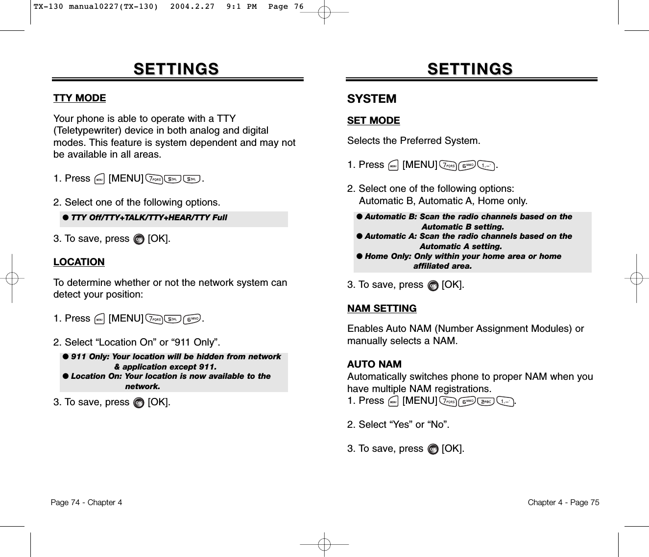 Chapter 4 - Page 75SETTINGSSETTINGSTTY MODEYour phone is able to operate with a TTY(Teletypewriter) device in both analog and digitalmodes. This feature is system dependent and may notbe available in all areas.1. Press      [MENU]                   .2. Select one of the following options.3. To save, press      [OK].LOCATIONTo determine whether or not the network system candetect your position:1. Press      [MENU]                   .2. Select “Location On” or “911 Only”.3. To save, press      [OK].Page 74 - Chapter 4SETTINGSSETTINGS● TTY Off/TTY+TALK/TTY+HEAR/TTY Full ● 911 Only: Your location will be hidden from network&amp; application except 911.● Location On: Your location is now available to the network.SYSTEMSET MODESelects the Preferred System.1. Press      [MENU]                   .2. Select one of the following options:Automatic B, Automatic A, Home only.3. To save, press      [OK].NAM SETTINGEnables Auto NAM (Number Assignment Modules) ormanually selects a NAM.AUTO NAMAutomatically switches phone to proper NAM when youhave multiple NAM registrations.1. Press      [MENU]                         .2. Select “Yes” or “No”.3. To save, press [OK].● Automatic B: Scan the radio channels based on theAutomatic B setting.● Automatic A: Scan the radio channels based on theAutomatic A setting.● Home Only: Only within your home area or home affiliated area.TX-130 manual0227(TX-130)  2004.2.27  9:1 PM  Page 76