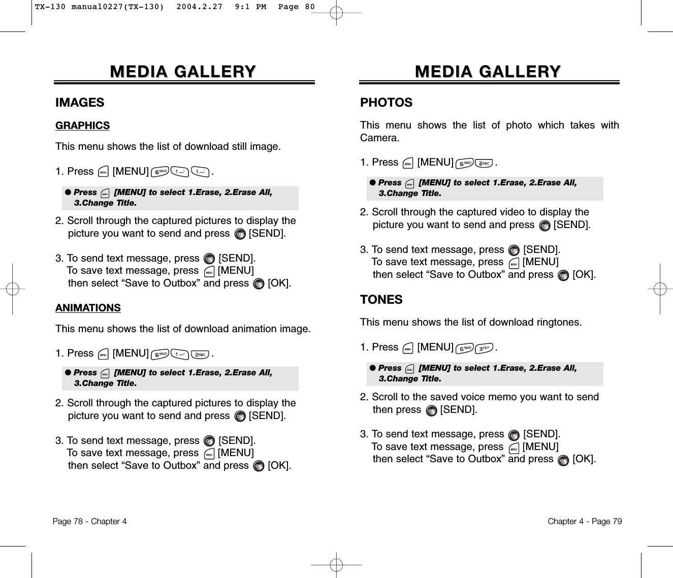 Chapter 4 - Page 79MEDIA GALLERMEDIA GALLERYYIMAGESGRAPHICSThis menu shows the list of download still image.1. Press      [MENU]                    .2. Scroll through the captured pictures to display thepicture you want to send and press      [SEND].3. To send text message, press [SEND].To save text message, press [MENU]then select “Save to Outbox” and press [OK].ANIMATIONSThis menu shows the list of download animation image.1. Press      [MENU]                    .2. Scroll through the captured pictures to display thepicture you want to send and press      [SEND].3. To send text message, press [SEND].To save text message, press [MENU]then select “Save to Outbox” and press [OK].Page 78 - Chapter 4MEDIA GALLERMEDIA GALLERYY● Press      [MENU] to select 1.Erase, 2.Erase All,3.Change Title.● Press      [MENU] to select 1.Erase, 2.Erase All,3.Change Title.PHOTOSThis menu shows the list of photo which takes withCamera.1. Press      [MENU]             .2. Scroll through the captured video to display thepicture you want to send and press      [SEND].3. To send text message, press [SEND].To save text message, press [MENU]then select “Save to Outbox” and press [OK].TONESThis menu shows the list of download ringtones.1. Press      [MENU]             .2. Scroll to the saved voice memo you want to sendthen press      [SEND].3. To send text message, press [SEND].To save text message, press [MENU]then select “Save to Outbox” and press [OK].● Press      [MENU] to select 1.Erase, 2.Erase All,3.Change Title.● Press      [MENU] to select 1.Erase, 2.Erase All,3.Change Title.TX-130 manual0227(TX-130)  2004.2.27  9:1 PM  Page 80