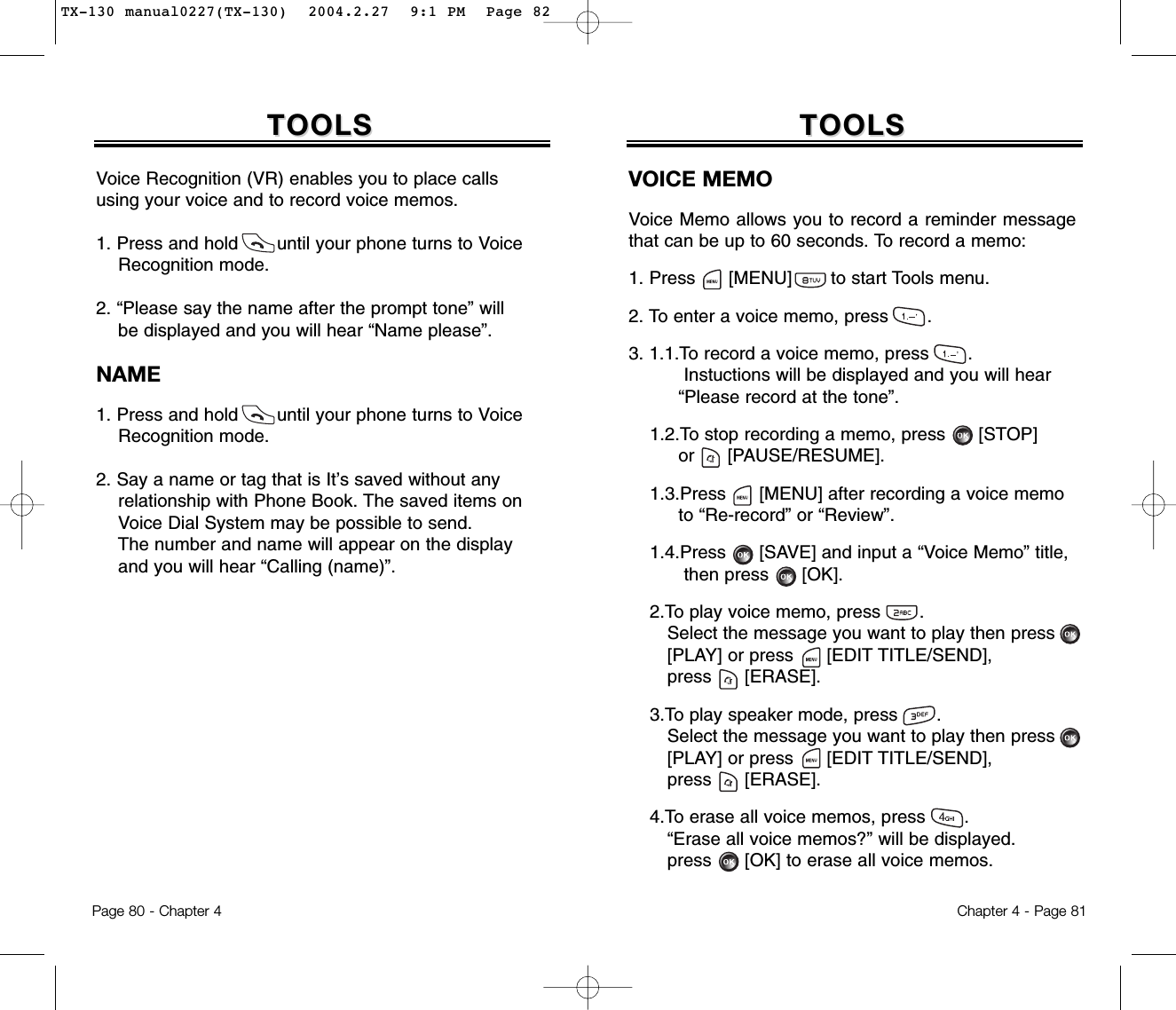 Chapter 4 - Page 81TOOLSTOOLSVOICE MEMOVoice Memo allows you to record a reminder messagethat can be up to 60 seconds. To record a memo:1. Press      [MENU]       to start Tools menu.2. To enter a voice memo, press       .3. 1.1.To record a voice memo, press       .Instuctions will be displayed and you will hear“Please record at the tone”.1.2.To stop recording a memo, press      [STOP]or      [PAUSE/RESUME].1.3.Press [MENU] after recording a voice memoto “Re-record” or “Review”.1.4.Press [SAVE] and input a “Voice Memo” title, then press [OK].2.To play voice memo, press       . Select the message you want to play then press [PLAY] or press [EDIT TITLE/SEND],press [ERASE].3.To play speaker mode, press       . Select the message you want to play then press [PLAY] or press [EDIT TITLE/SEND],press [ERASE].4.To erase all voice memos, press       . “Erase all voice memos?” will be displayed.press [OK] to erase all voice memos.TOOLSTOOLSPage 80 - Chapter 4Voice Recognition (VR) enables you to place callsusing your voice and to record voice memos.1. Press and hold       until your phone turns to VoiceRecognition mode.2. “Please say the name after the prompt tone” willbe displayed and you will hear “Name please”.NAME1. Press and hold       until your phone turns to VoiceRecognition mode.2. Say a name or tag that is It’s saved without anyrelationship with Phone Book. The saved items on Voice Dial System may be possible to send.The number and name will appear on the displayand you will hear “Calling (name)”.TX-130 manual0227(TX-130)  2004.2.27  9:1 PM  Page 82