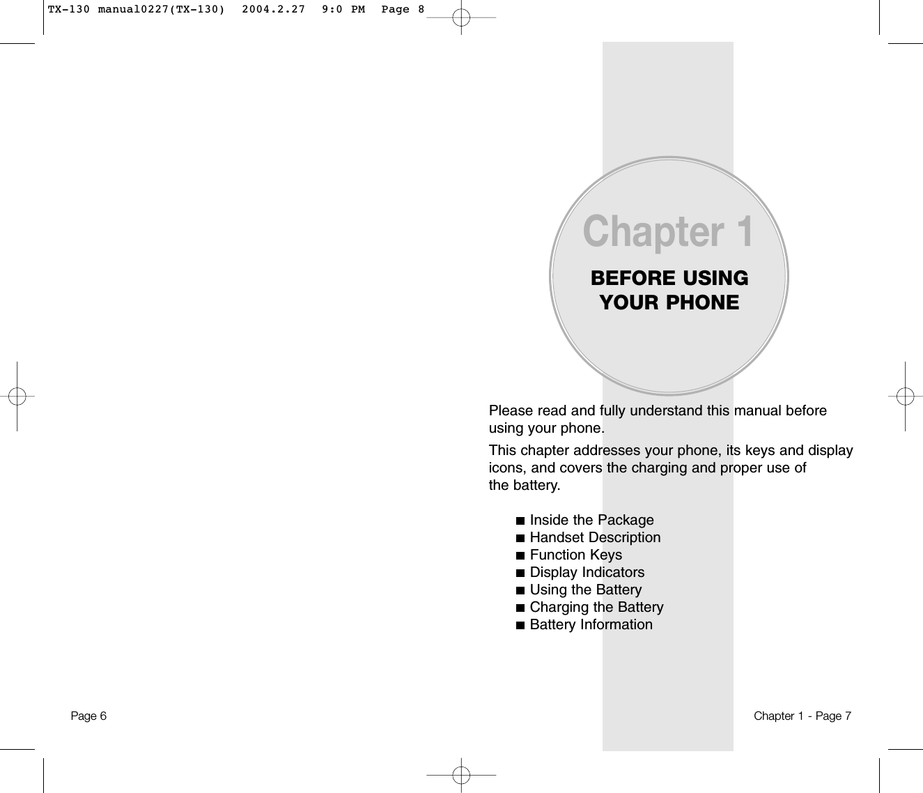 Please read and fully understand this manual beforeusing your phone.This chapter addresses your phone, its keys and displayicons, and covers the charging and proper use ofthe battery.Inside the PackageHandset DescriptionFunction KeysDisplay IndicatorsUsing the BatteryCharging the BatteryBattery InformationChapter 1BEFORE USINGYOUR PHONEChapter 1 - Page 7Page 6 TX-130 manual0227(TX-130)  2004.2.27  9:0 PM  Page 8
