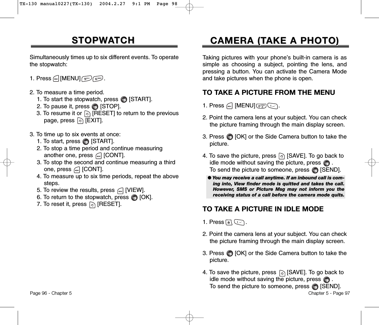 Simultaneously times up to six different events. To operatethe stopwatch:1. Press     [MENU]             .2. To measure a time period.1. To start the stopwatch, press [START].2. To pause it, press [STOP].3. To resume it or [RESET] to return to the previous page, press [EXIT].3. To time up to six events at once:1. To start, press [START].2. To stop a time period and continue measuring another one, press [CONT].3. To stop the second and continue measuring a third one, press [CONT].4. To measure up to six time periods, repeat the above steps.5. To review the results, press [VIEW].6. To return to the stopwatch, press [OK].7. To reset it, press [RESET].STOPWSTOPWAATCHTCHPage 96 - Chapter 5CAMERA (TCAMERA (TAKE A PHOTO)AKE A PHOTO)Chapter 5 - Page 97Taking pictures with your phone’s built-in camera is assimple as choosing a subject, pointing the lens, andpressing a button. You can activate the Camera Modeand take pictures when the phone is open.TO TAKE A PICTURE FROM THE MENU1. Press      [MENU]             .2. Point the camera lens at your subject. You can check  the picture framing through the main display screen.3. Press [OK] or the Side Camera button to take the picture.4. To save the picture, press [SAVE]. To go back to idle mode without saving the picture, press . To send the picture to someone, press [SEND].TO TAKE A PICTURE IN IDLE MODE1. Press            .2. Point the camera lens at your subject. You can check  the picture framing through the main display screen.3. Press [OK] or the Side Camera button to take the picture.4. To save the picture, press [SAVE]. To go back to idle mode without saving the picture, press . To send the picture to someone, press [SEND].● You may receive a call anytime. If an inbound call is com-ing into, View finder mode is quitted and takes the call.However, SMS or Picture Msg may not inform you thereceiving status of a call before the camera mode quits.TX-130 manual0227(TX-130)  2004.2.27  9:1 PM  Page 98