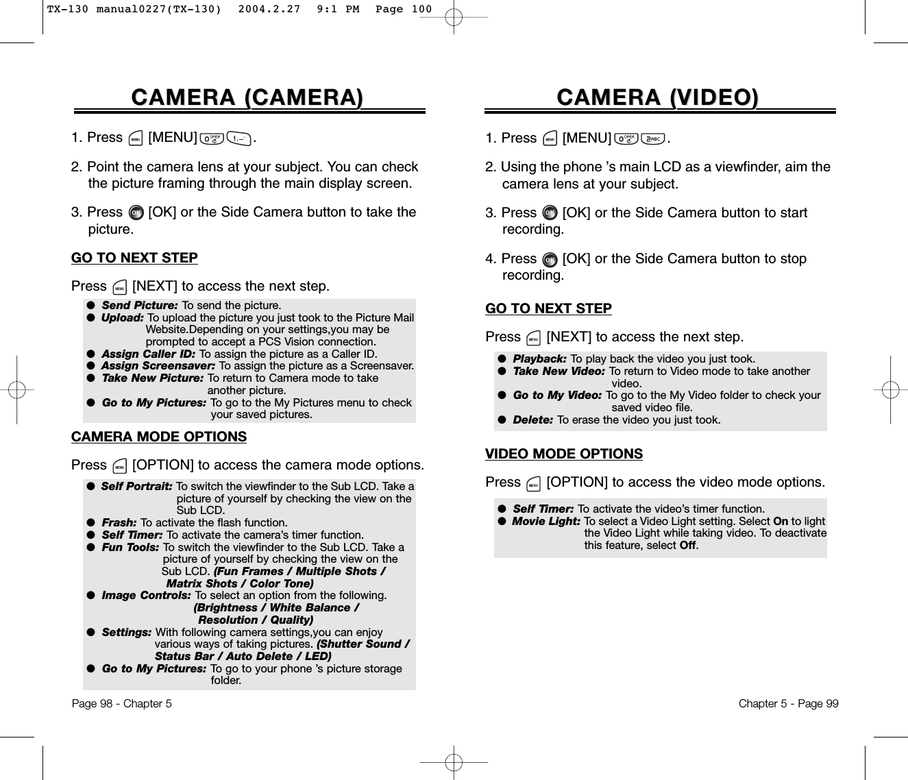 1. Press      [MENU]             .2. Point the camera lens at your subject. You can check  the picture framing through the main display screen.3. Press [OK] or the Side Camera button to take the picture.GO TO NEXT STEPPress [NEXT] to access the next step.CAMERA MODE OPTIONSPress [OPTION] to access the camera mode options.CAMERA (CAMERA (CAMERA)CAMERA)Page 98 - Chapter 5CAMERA (VIDEO)CAMERA (VIDEO)Chapter 5 - Page 991. Press      [MENU]             .2. Using the phone ’s main LCD as a viewfinder, aim the camera lens at your subject.3. Press [OK] or the Side Camera button to start recording.4. Press [OK] or the Side Camera button to stop recording.GO TO NEXT STEPPress [NEXT] to access the next step.VIDEO MODE OPTIONSPress [OPTION] to access the video mode options.●  Playback: To play back the video you just took.●  Take New Video: To return to Video mode to take another video.●  Go to My Video: To go to the My Video folder to check your saved video file.●  Delete: To erase the video you just took.●  Self Timer: To activate the video’s timer function.●  Movie Light: To select a Video Light setting. Select On to lightthe Video Light while taking video. To deactivate this feature, select Off.●  Send Picture: To send the picture.●  Upload: To upload the picture you just took to the Picture MailWebsite.Depending on your settings,you may be  prompted to accept a PCS Vision connection.●  Assign Caller ID: To assign the picture as a Caller ID.●  Assign Screensaver: To assign the picture as a Screensaver.●  Take New Picture: To return to Camera mode to take another picture.●  Go to My Pictures: To go to the My Pictures menu to check your saved pictures.●  Self Portrait: To switch the viewfinder to the Sub LCD. Take apicture of yourself by checking the view on the Sub LCD.●  Frash: To activate the flash function.●  Self Timer: To activate the camera’s timer function.●  Fun Tools: To switch the viewfinder to the Sub LCD. Take a picture of yourself by checking the view on the Sub LCD. (Fun Frames / Multiple Shots / Matrix Shots / Color Tone)●  Image Controls: To select an option from the following. (Brightness / White Balance / Resolution / Quality)●  Settings: With following camera settings,you can enjoy various ways of taking pictures. (Shutter Sound / Status Bar / Auto Delete / LED)●  Go to My Pictures: To go to your phone ’s picture storage folder.TX-130 manual0227(TX-130)  2004.2.27  9:1 PM  Page 100