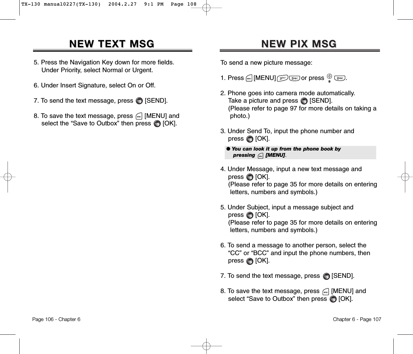 NEW PIX MSGNEW PIX MSGTo send a new picture message:1. Press     [MENU]             or press           .               2. Phone goes into camera mode automatically.Take a picture and press [SEND].(Please refer to page 97 for more details on taking a  photo.)3. Under Send To, input the phone number andpress [OK].4. Under Message, input a new text message andpress [OK].(Please refer to page 35 for more details on entering letters, numbers and symbols.)5. Under Subject, input a message subject andpress [OK].(Please refer to page 35 for more details on entering letters, numbers and symbols.)6. To send a message to another person, select the  “CC” or “BCC” and input the phone numbers, then   press [OK].7. To send the text message, press [SEND].8. To save the text message, press [MENU] andselect “Save to Outbox” then press [OK].Chapter 6 - Page 107Page 106 - Chapter 6NEW TEXT MSGNEW TEXT MSG5. Press the Navigation Key down for more fields.    Under Priority, select Normal or Urgent.6. Under Insert Signature, select On or Off.7. To send the text message, press [SEND].8. To save the text message, press [MENU] andselect the “Save to Outbox” then press [OK].● You can look it up from the phone book by pressing      [MENU].TX-130 manual0227(TX-130)  2004.2.27  9:1 PM  Page 108