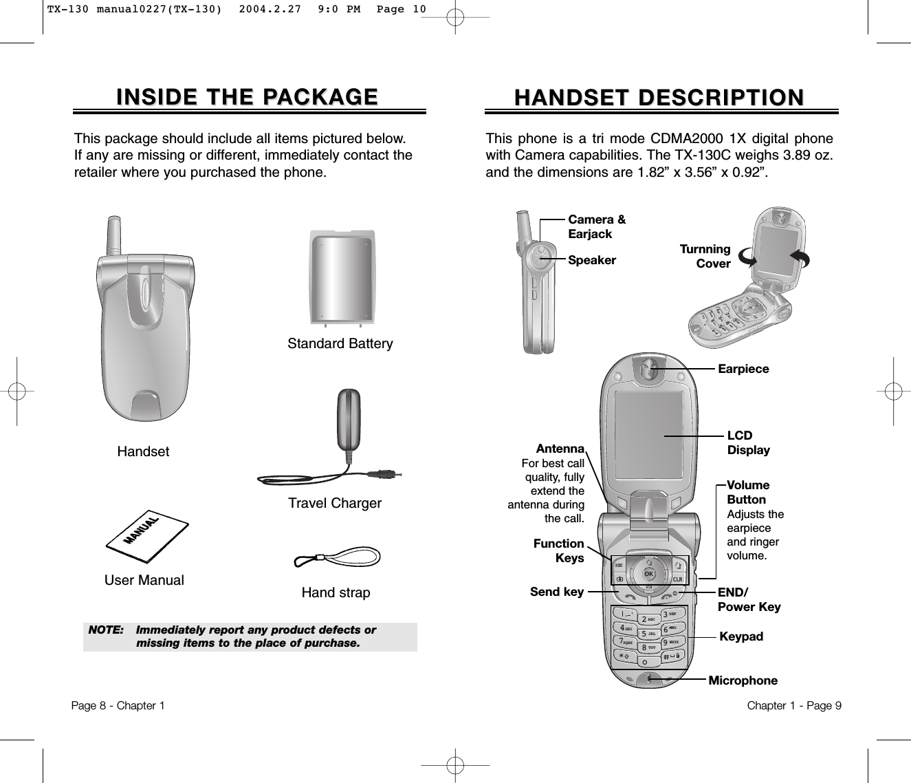 HANDSET DESCRIPTIONHANDSET DESCRIPTIONThis phone is a tri mode CDMA2000 1X digital phonewith Camera capabilities. The TX-130C weighs 3.89 oz.and the dimensions are 1.82” x 3.56” x 0.92”.Chapter 1 - Page 9INSIDE THE PINSIDE THE PACKAGEACKAGEThis package should include all items pictured below. If any are missing or different, immediately contact theretailer where you purchased the phone.Page 8 - Chapter 1NOTE: Immediately report any product defects or missing items to the place of purchase.User Manual Hand strapHandsetTravel ChargerStandard Battery326985CLR47DEFMNOWXYZABCJKLTUVPQRSGHIMENUOKVolumeButtonAdjusts theearpieceand ringervolume.EarpieceFunctionKeysKeypadMicrophoneEND/Power KeySend keyAntennaFor best callquality, fullyextend theantenna duringthe call.LCDDisplayCamera &amp;EarjackTurnningCoverSpeaker32698547DEFMNOWXYZABCJKLTUVPQRSGHITX-130 manual0227(TX-130)  2004.2.27  9:0 PM  Page 10