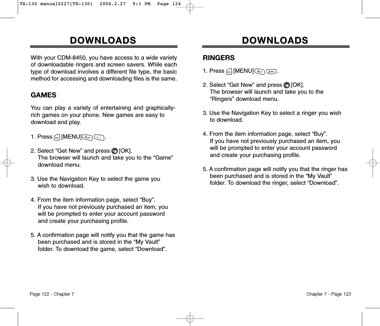 Chapter 7 - Page 123Page 122 - Chapter 7DOWNLOADSDOWNLOADSRINGERS1. Press     [MENU]             .2. Select “Get New” and press [OK].The browser will launch and take you to the  “Ringers” download menu.3. Use the Navigation Key to select a ringer you wish to download.4. From the item information page, select “Buy”.If you have not previously purchased an item, you will be prompted to enter your account password and create your purchasing profile.5. A confirmation page will notify you that the ringer has been purchased and is stored in the “My Vault” folder. To download the ringer, select “Download”.GAMESYou can play a variety of entertaining and graphically-rich games on your phone. New games are easy todownload and play.1. Press     [MENU]             .2. Select “Get New” and press [OK].The browser will launch and take you to the “Game” download menu.3. Use the Navigation Key to select the game youwish to download.4. From the item information page, select “Buy”.If you have not previously purchased an item, you   will be prompted to enter your account password and create your purchasing profile.5. A confirmation page will notify you that the game has been purchased and is stored in the “My Vault” folder. To download the game, select “Download”.DOWNLOADSDOWNLOADSWith your CDM-8450, you have access to a wide varietyof downloadable ringers and screen savers. While eachtype of download involves a different file type, the basicmethod for accessing and downloading files is the same.TX-130 manual0227(TX-130)  2004.2.27  9:1 PM  Page 124