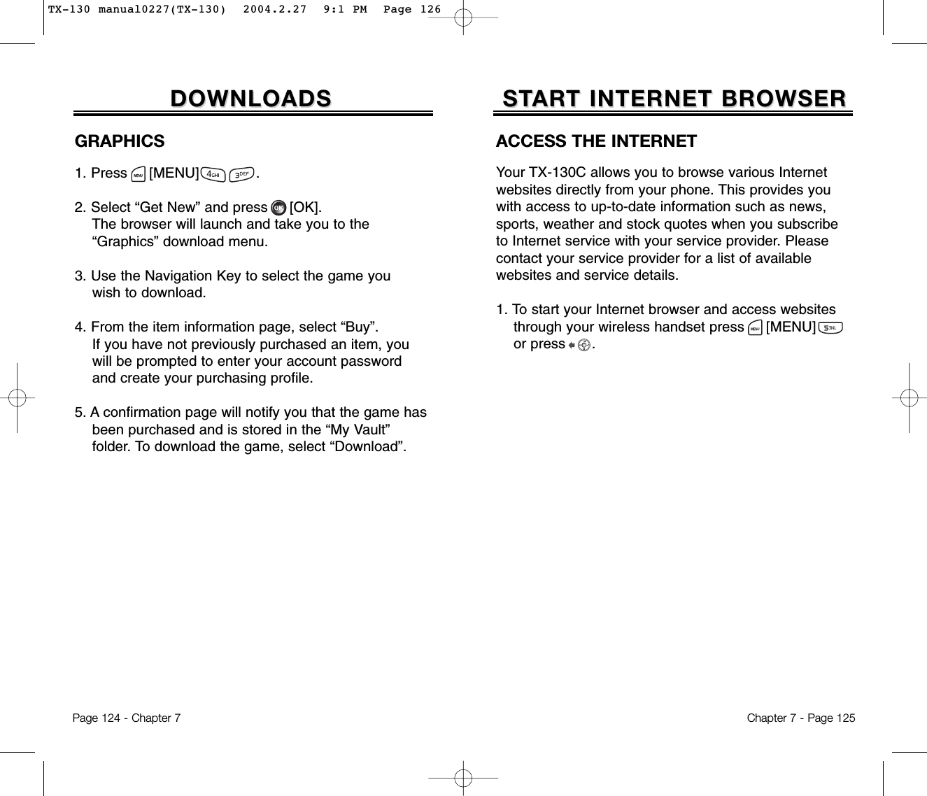 Chapter 7 - Page 125Page 124 - Chapter 7STSTARART INTERNET BROWSERT INTERNET BROWSERDOWNLOADSDOWNLOADSGRAPHICS1. Press     [MENU]             .2. Select “Get New” and press [OK].The browser will launch and take you to the “Graphics” download menu.3. Use the Navigation Key to select the game youwish to download.4. From the item information page, select “Buy”.If you have not previously purchased an item, you   will be prompted to enter your account password and create your purchasing profile.5. A confirmation page will notify you that the game has been purchased and is stored in the “My Vault” folder. To download the game, select “Download”.ACCESS THE INTERNETYour TX-130C allows you to browse various Internetwebsites directly from your phone. This provides youwith access to up-to-date information such as news,sports, weather and stock quotes when you subscribeto Internet service with your service provider. Pleasecontact your service provider for a list of available websites and service details. 1. To start your Internet browser and access websites through your wireless handset press [MENU]       or press      . TX-130 manual0227(TX-130)  2004.2.27  9:1 PM  Page 126