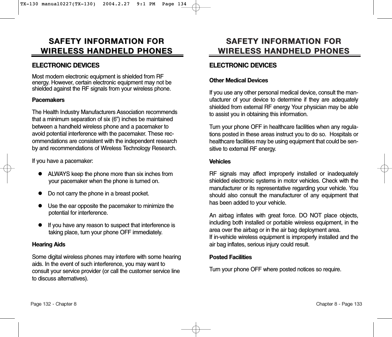 SAFETY INFORMASAFETY INFORMATION FOR TION FOR WIRELESS HANDHELD PHONESWIRELESS HANDHELD PHONESELECTRONIC DEVICESOther Medical DevicesIf you use any other personal medical device, consult the man-ufacturer of your device to determine if they are adequatelyshielded from external RF energy Your physician may be ableto assist you in obtaining this information.Turn your phone OFF in healthcare facilities when any regula-tions posted in these areas instruct you to do so.  Hospitals orhealthcare facilities may be using equipment that could be sen-sitive to external RF energy.VehiclesRF signals may affect improperly installed or inadequatelyshielded electronic systems in motor vehicles. Check with themanufacturer or its representative regarding your vehicle. Youshould also consult the manufacturer of any equipment thathas been added to your vehicle.An airbag inflates with great force. DO NOT place objects,including both installed or portable wireless equipment, in thearea over the airbag or in the air bag deployment area. If in-vehicle wireless equipment is improperly installed and theair bag inflates, serious injury could result.Posted FacilitiesTurn your phone OFF where posted notices so require.Chapter 8 - Page 133SAFETY INFORMASAFETY INFORMATION FOR TION FOR WIRELESS HANDHELD PHONESWIRELESS HANDHELD PHONESELECTRONIC DEVICESMost modern electronic equipment is shielded from RF energy. However, certain electronic equipment may not beshielded against the RF signals from your wireless phone.PacemakersThe Health Industry Manufacturers Association recommendsthat a minimum separation of six (6”) inches be maintainedbetween a handheld wireless phone and a pacemaker toavoid potential interference with the pacemaker. These rec-ommendations are consistent with the independent researchby and recommendations of Wireless Technology Research.If you have a pacemaker:lALWAYS keep the phone more than six inches fromyour pacemaker when the phone is turned on.lDo not carry the phone in a breast pocket.lUse the ear opposite the pacemaker to minimize thepotential for interference.lIf you have any reason to suspect that interference istaking place, turn your phone OFF immediately.Hearing AidsSome digital wireless phones may interfere with some hearingaids. In the event of such interference, you may want to consult your service provider (or call the customer service lineto discuss alternatives).Page 132 - Chapter 8TX-130 manual0227(TX-130)  2004.2.27  9:1 PM  Page 134