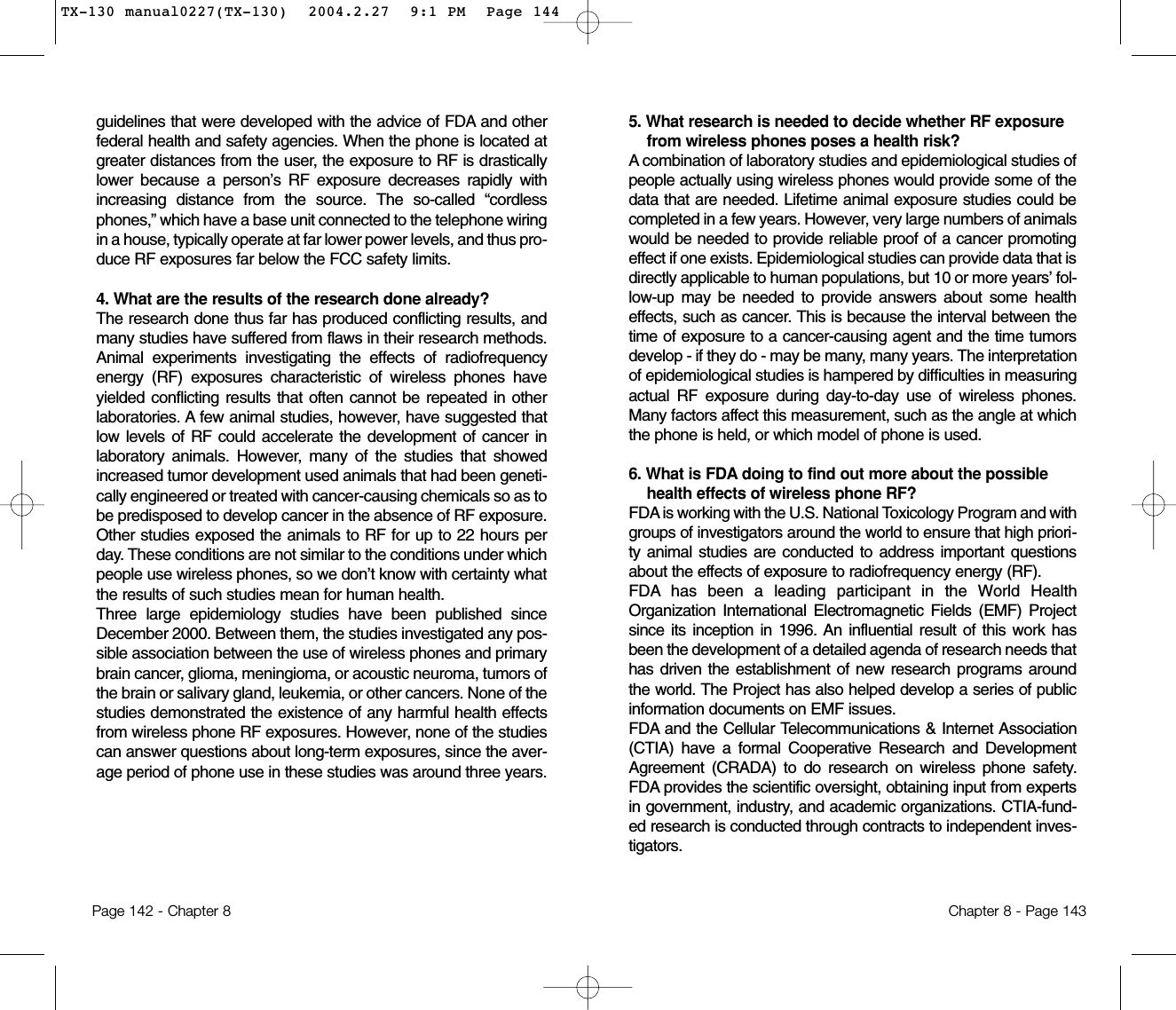 5. What research is needed to decide whether RF exposurefrom wireless phones poses a health risk? A combination of laboratory studies and epidemiological studies ofpeople actually using wireless phones would provide some of thedata that are needed. Lifetime animal exposure studies could becompleted in a few years. However, very large numbers of animalswould be needed to provide reliable proof of a cancer promotingeffect if one exists. Epidemiological studies can provide data that isdirectly applicable to human populations, but 10 or more years’ fol-low-up may be needed to provide answers about some healtheffects, such as cancer. This is because the interval between thetime of exposure to a cancer-causing agent and the time tumorsdevelop - if they do - may be many, many years. The interpretationof epidemiological studies is hampered by difficulties in measuringactual RF exposure during day-to-day use of wireless phones.Many factors affect this measurement, such as the angle at whichthe phone is held, or which model of phone is used.6. What is FDA doing to find out more about the possiblehealth effects of wireless phone RF? FDA is working with the U.S. National Toxicology Program and withgroups of investigators around the world to ensure that high priori-ty animal studies are conducted to address important questionsabout the effects of exposure to radiofrequency energy (RF).FDA has been a leading participant in the World HealthOrganization International Electromagnetic Fields (EMF) Projectsince its inception in 1996. An influential result of this work hasbeen the development of a detailed agenda of research needs thathas driven the establishment of new research programs aroundthe world. The Project has also helped develop a series of publicinformation documents on EMF issues.FDA and the Cellular Telecommunications &amp; Internet Association(CTIA) have a formal Cooperative Research and DevelopmentAgreement (CRADA) to do research on wireless phone safety.FDA provides the scientific oversight, obtaining input from expertsin government, industry, and academic organizations. CTIA-fund-ed research is conducted through contracts to independent inves-tigators. Chapter 8 - Page 143guidelines that were developed with the advice of FDA and otherfederal health and safety agencies. When the phone is located atgreater distances from the user, the exposure to RF is drasticallylower because a person’s RF exposure decreases rapidly withincreasing distance from the source. The so-called “cordlessphones,” which have a base unit connected to the telephone wiringin a house, typically operate at far lower power levels, and thus pro-duce RF exposures far below the FCC safety limits.4. What are the results of the research done already?The research done thus far has produced conflicting results, andmany studies have suffered from flaws in their research methods.Animal experiments investigating the effects of radiofrequencyenergy (RF) exposures characteristic of wireless phones haveyielded conflicting results that often cannot be repeated in otherlaboratories. A few animal studies, however, have suggested thatlow levels of RF could accelerate the development of cancer inlaboratory animals. However, many of the studies that showedincreased tumor development used animals that had been geneti-cally engineered or treated with cancer-causing chemicals so as tobe predisposed to develop cancer in the absence of RF exposure.Other studies exposed the animals to RF for up to 22 hours perday. These conditions are not similar to the conditions under whichpeople use wireless phones, so we don’t know with certainty whatthe results of such studies mean for human health.Three large epidemiology studies have been published sinceDecember 2000. Between them, the studies investigated any pos-sible association between the use of wireless phones and primarybrain cancer, glioma, meningioma, or acoustic neuroma, tumors ofthe brain or salivary gland, leukemia, or other cancers. None of thestudies demonstrated the existence of any harmful health effectsfrom wireless phone RF exposures. However, none of the studiescan answer questions about long-term exposures, since the aver-age period of phone use in these studies was around three years.Page 142 - Chapter 8TX-130 manual0227(TX-130)  2004.2.27  9:1 PM  Page 144