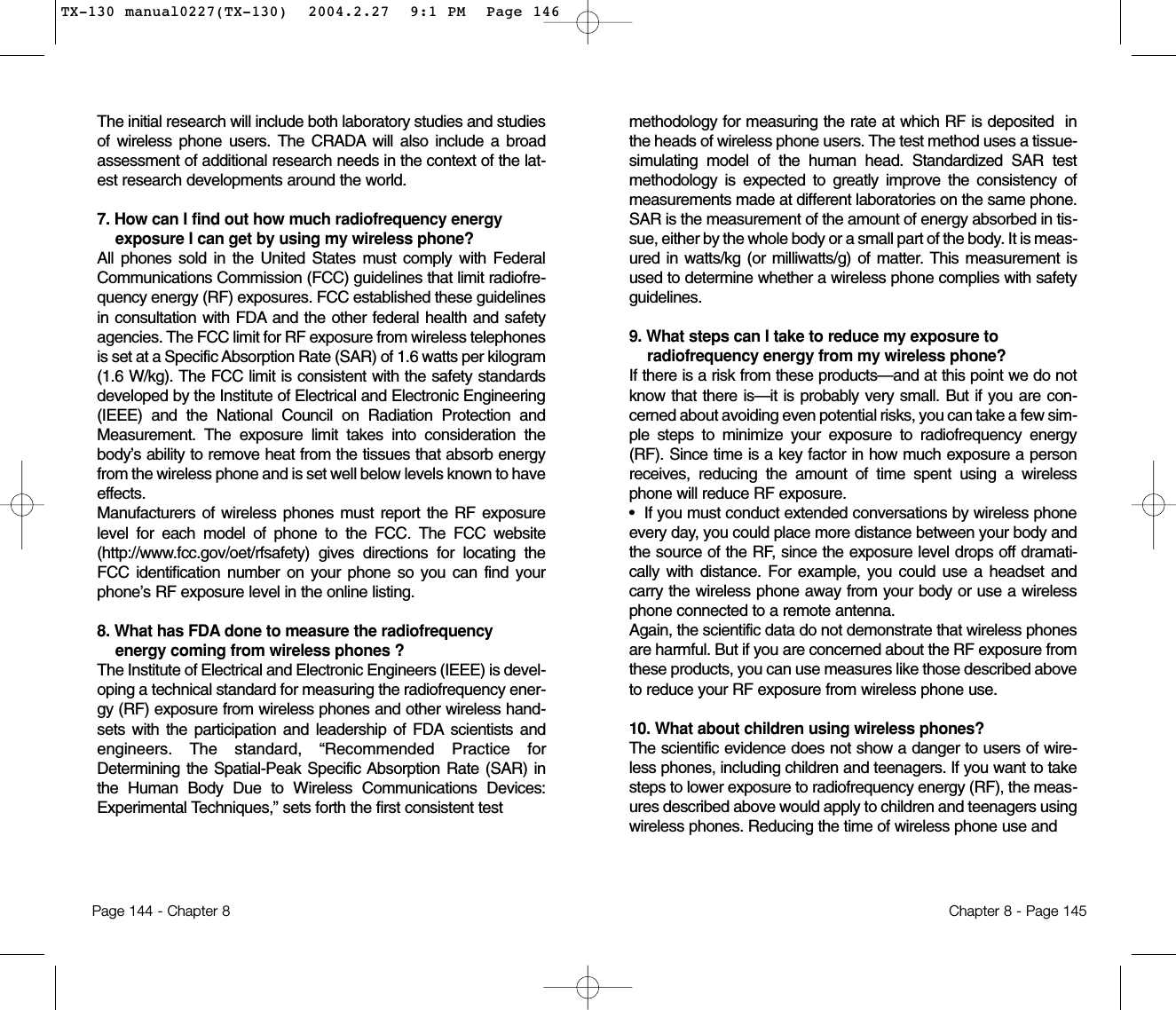 methodology for measuring the rate at which RF is deposited  inthe heads of wireless phone users. The test method uses a tissue-simulating model of the human head. Standardized SAR testmethodology is expected to greatly improve the consistency ofmeasurements made at different laboratories on the same phone.SAR is the measurement of the amount of energy absorbed in tis-sue, either by the whole body or a small part of the body. It is meas-ured in watts/kg (or milliwatts/g) of matter. This measurement isused to determine whether a wireless phone complies with safetyguidelines.9. What steps can I take to reduce my exposure toradiofrequency energy from my wireless phone? If there is a risk from these products—and at this point we do notknow that there is—it is probably very small. But if you are con-cerned about avoiding even potential risks, you can take a few sim-ple steps to minimize your exposure to radiofrequency energy(RF). Since time is a key factor in how much exposure a personreceives, reducing the amount of time spent using a wirelessphone will reduce RF exposure.•  If you must conduct extended conversations by wireless phoneevery day, you could place more distance between your body andthe source of the RF, since the exposure level drops off dramati-cally with distance. For example, you could use a headset andcarry the wireless phone away from your body or use a wirelessphone connected to a remote antenna.Again, the scientific data do not demonstrate that wireless phonesare harmful. But if you are concerned about the RF exposure fromthese products, you can use measures like those described aboveto reduce your RF exposure from wireless phone use.10. What about children using wireless phones?The scientific evidence does not show a danger to users of wire-less phones, including children and teenagers. If you want to takesteps to lower exposure to radiofrequency energy (RF), the meas-ures described above would apply to children and teenagers usingwireless phones. Reducing the time of wireless phone use and Chapter 8 - Page 145The initial research will include both laboratory studies and studiesof wireless phone users. The CRADA will also include a broadassessment of additional research needs in the context of the lat-est research developments around the world.7. How can I find out how much radiofrequency energyexposure I can get by using my wireless phone? All phones sold in the United States must comply with FederalCommunications Commission (FCC) guidelines that limit radiofre-quency energy (RF) exposures. FCC established these guidelinesin consultation with FDA and the other federal health and safetyagencies. The FCC limit for RF exposure from wireless telephonesis set at a Specific Absorption Rate (SAR) of 1.6 watts per kilogram(1.6 W/kg). The FCC limit is consistent with the safety standardsdeveloped by the Institute of Electrical and Electronic Engineering(IEEE) and the National Council on Radiation Protection andMeasurement. The exposure limit takes into consideration thebody’s ability to remove heat from the tissues that absorb energyfrom the wireless phone and is set well below levels known to haveeffects.Manufacturers of wireless phones must report the RF exposurelevel for each model of phone to the FCC. The FCC website(http://www.fcc.gov/oet/rfsafety) gives directions for locating theFCC identification number on your phone so you can find yourphone’s RF exposure level in the online listing.8. What has FDA done to measure the radiofrequencyenergy coming from wireless phones ?The Institute of Electrical and Electronic Engineers (IEEE) is devel-oping a technical standard for measuring the radiofrequency ener-gy (RF) exposure from wireless phones and other wireless hand-sets with the participation and leadership of FDA scientists andengineers. The standard, “Recommended Practice forDetermining the Spatial-Peak Specific Absorption Rate (SAR) inthe Human Body Due to Wireless Communications Devices:Experimental Techniques,” sets forth the first consistent testPage 144 - Chapter 8TX-130 manual0227(TX-130)  2004.2.27  9:1 PM  Page 146