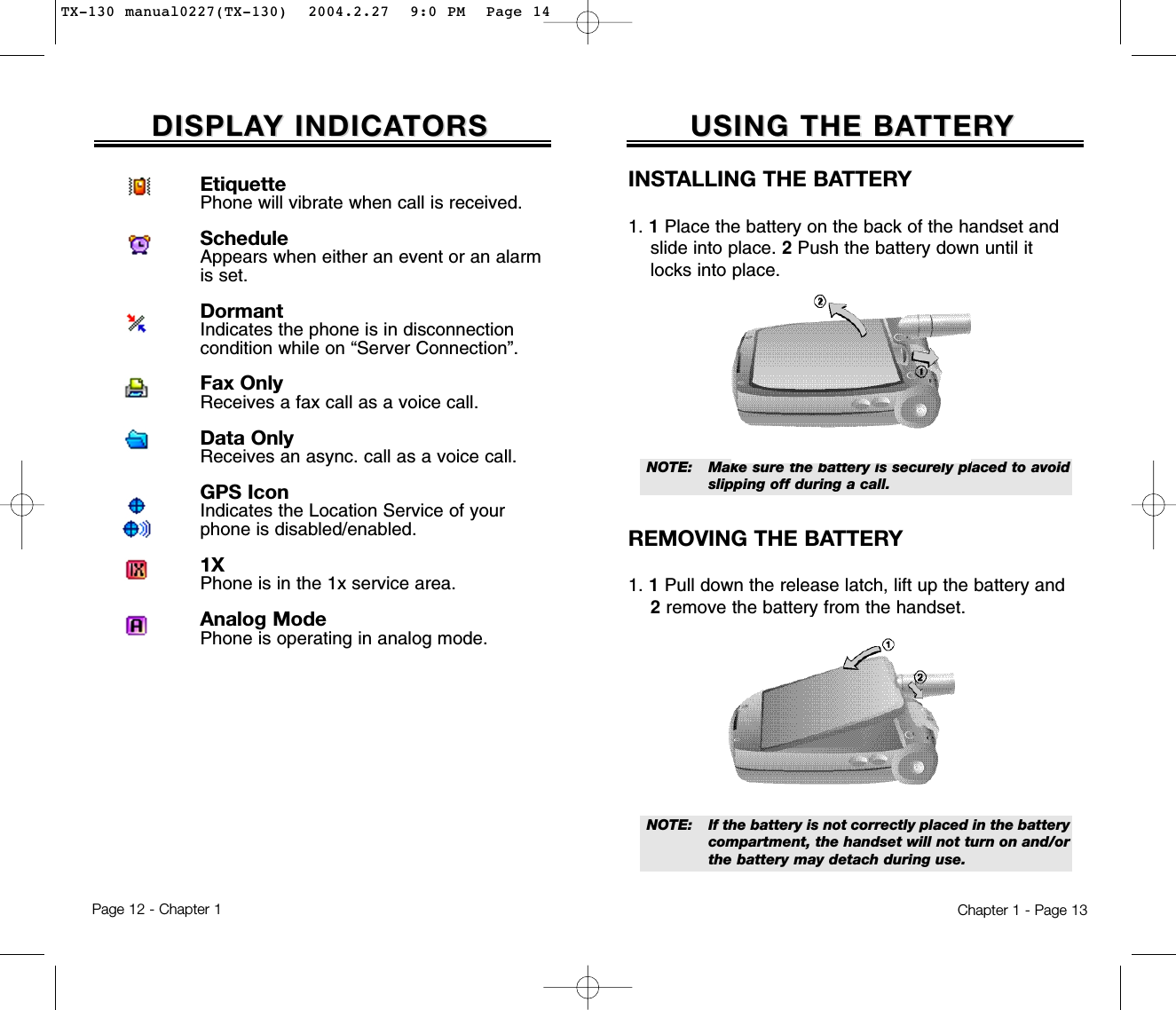 USING THE BAUSING THE BATTERTTERYYChapter 1 - Page 13DISPLADISPLAY INDICAY INDICATORSTORSINSTALLING THE BATTERY1. 1Place the battery on the back of the handset and slide into place. 2Push the battery down until it locks into place.REMOVING THE BATTERY1. 1Pull down the release latch, lift up the battery and 2remove the battery from the handset.NOTE:  If the battery is not correctly placed in the battery compartment, the handset will not turn on and/orthe battery may detach during use.NOTE:  Make sure the battery is securely placed to avoidslipping off during a call.Page 12 - Chapter 1EtiquettePhone will vibrate when call is received.ScheduleAppears when either an event or an alarmis set.DormantIndicates the phone is in disconnectioncondition while on “Server Connection”.Fax OnlyReceives a fax call as a voice call.Data OnlyReceives an async. call as a voice call.GPS IconIndicates the Location Service of yourphone is disabled/enabled.1XPhone is in the 1x service area.Analog ModePhone is operating in analog mode.TX-130 manual0227(TX-130)  2004.2.27  9:0 PM  Page 14