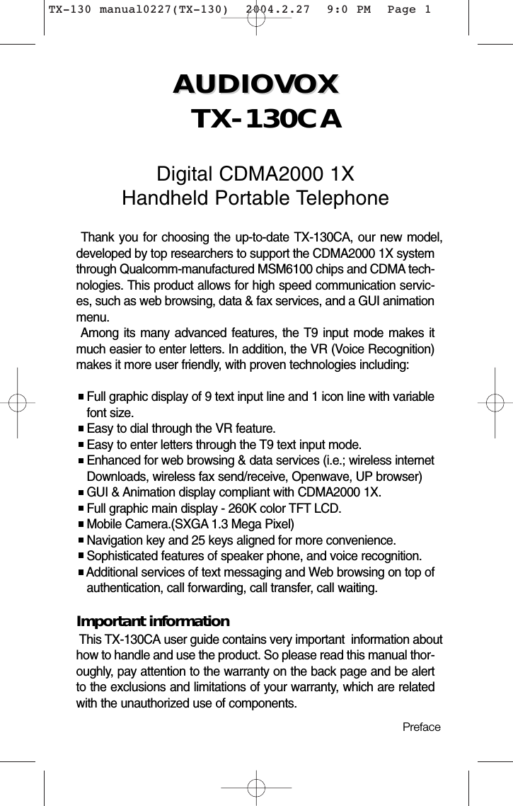 AUDIOVOX AUDIOVOX TX-130CADigital CDMA2000 1XHandheld Portable TelephoneThank you for choosing the up-to-date TX-130CA, our new model,developed by top researchers to support the CDMA2000 1X systemthrough Qualcomm-manufactured MSM6100 chips and CDMA tech-nologies. This product allows for high speed communication servic-es, such as web browsing, data &amp; fax services, and a GUI animationmenu. Among its many advanced features, the T9 input mode makes itmuch easier to enter letters. In addition, the VR (Voice Recognition)makes it more user friendly, with proven technologies including:Full graphic display of 9 text input line and 1 icon line with variable font size.Easy to dial through the VR feature.Easy to enter letters through the T9 text input mode.Enhanced for web browsing &amp; data services (i.e.; wireless internet Downloads, wireless fax send/receive, Openwave, UP browser)GUI &amp; Animation display compliant with CDMA2000 1X.Full graphic main display - 260K color TFT LCD.Mobile Camera.(SXGA 1.3 Mega Pixel)Navigation key and 25 keys aligned for more convenience.Sophisticated features of speaker phone, and voice recognition.Additional services of text messaging and Web browsing on top of  authentication, call forwarding, call transfer, call waiting.Important informationThis TX-130CA user guide contains very important  information abouthow to handle and use the product. So please read this manual thor-oughly, pay attention to the warranty on the back page and be alertto the exclusions and limitations of your warranty, which are relatedwith the unauthorized use of components. Preface TX-130 manual0227(TX-130)  2004.2.27  9:0 PM  Page 1