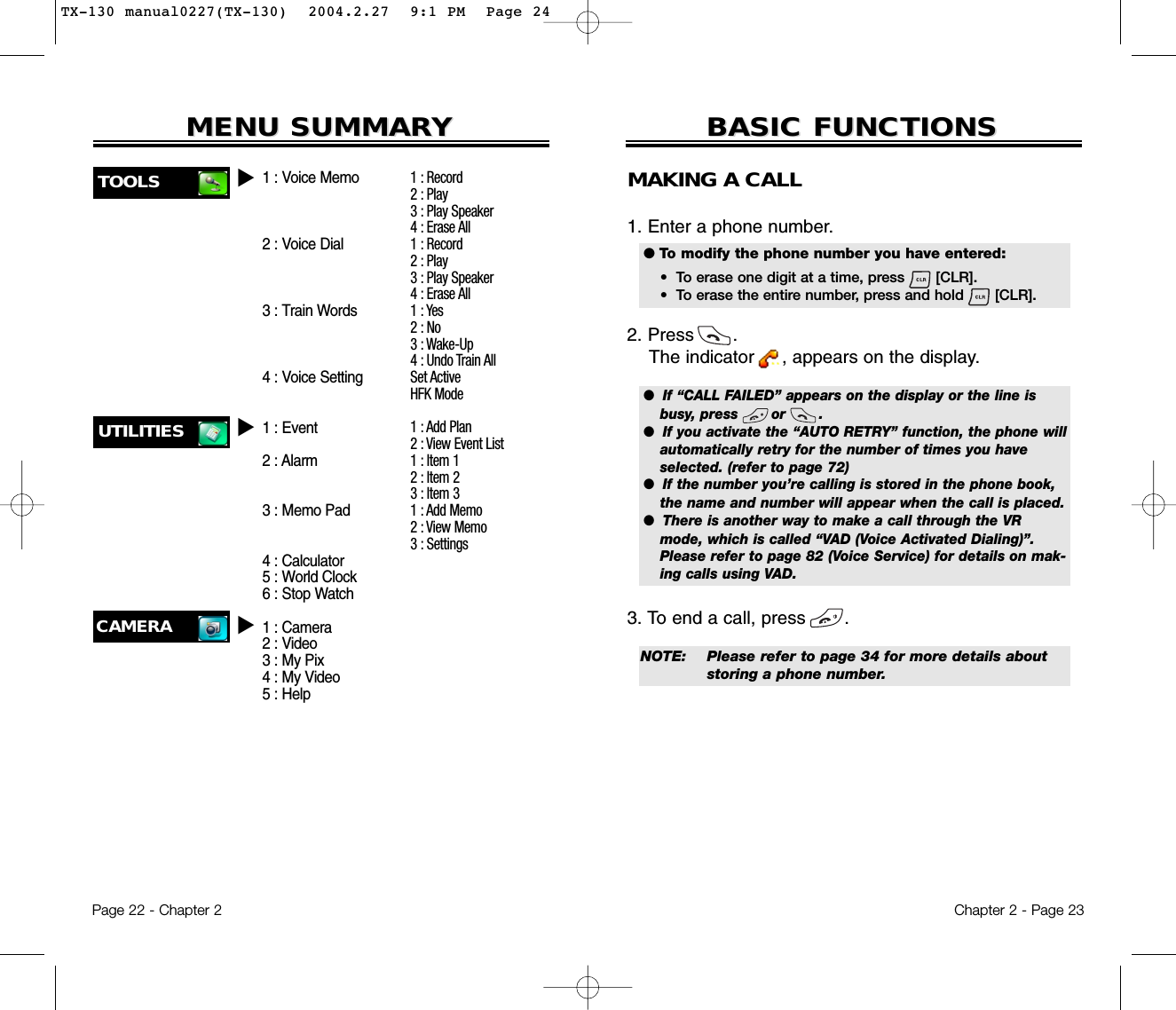 Chapter 2 - Page 23BASIC FUNCTIONSBASIC FUNCTIONSMAKING A CALL1. Enter a phone number. 2. Press       . The indicator     , appears on the display.3. To end a call, press       . Page 22 - Chapter 2MENU SUMMARMENU SUMMARYYCAMERAu1:Record2 : Play3 : Play Speaker4 : Erase All1 : Record2 : Play3 : Play Speaker4 : Erase All1 : Yes2 : No3 : Wake-Up4 : Undo Train AllSet ActiveHFK Mode1 : Add Plan2 : View Event List1 : Item 12 : Item 23 : Item 31 : Add Memo2 : View Memo3 : Settings1 : Voice Memo2 : Voice Dial3 : Train Words4 : Voice Setting1 : Event2 : Alarm3 : Memo Pad4 : Calculator5 : World Clock6 : Stop Watch1 : Camera2 : Video3 : My Pix4 : My Video5 : Help●  If “CALL FAILED” appears on the display or the line isbusy, press       or       . ●  If you activate the “AUTO RETRY” function, the phone willautomatically retry for the number of times you haveselected. (refer to page 72)●  If the number you’re calling is stored in the phone book,the name and number will appear when the call is placed.●  There is another way to make a call through the VRmode, which is called “VAD (Voice Activated Dialing)”.Please refer to page 82 (Voice Service) for details on mak-ing calls using VAD.● To modify the phone number you have entered:•  To erase one digit at a time, press       [CLR].•  To erase the entire number, press and hold       [CLR].NOTE: Please refer to page 34 for more details about storing a phone number.UTILITIES uTOOLS uTX-130 manual0227(TX-130)  2004.2.27  9:1 PM  Page 24