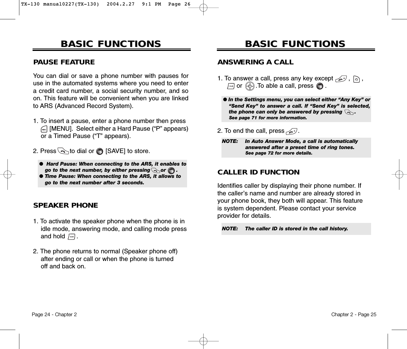 Chapter 2 - Page 25BASIC FUNCTIONSBASIC FUNCTIONSPage 24 - Chapter 2ANSWERING A CALL1. To answer a call, press any key except        ,      ,or       .To able a call, press      .2. To end the call, press       .● In the Settings menu, you can select either “Any Key” or“Send Key” to answer a call. lf “Send Key” is selected,the phone can only be answered by pressing       . See page 71 for more information.NOTE: In Auto Answer Mode, a call is automatically answered after a preset time of ring tones. See page 72 for more details.NOTE: The caller ID is stored in the call history.CALLER ID FUNCTIONIdentifies caller by displaying their phone number. Ifthe caller’s name and number are already stored inyour phone book, they both will appear. This featureis system dependent. Please contact your serviceprovider for details.BASIC FUNCTIONSBASIC FUNCTIONSPAUSE FEATUREYou can dial or save a phone number with pauses foruse in the automated systems where you need to entera credit card number, a social security number, and soon. This feature will be convenient when you are linkedto ARS (Advanced Record System).1. To insert a pause, enter a phone number then press[MENU].  Select either a Hard Pause (“P” appears)or a Timed Pause (“T” appears).2. Press       to dial or      [SAVE] to store.SPEAKER PHONE1. To activate the speaker phone when the phone is in idle mode, answering mode, and calling mode press and hold      . 2. The phone returns to normal (Speaker phone off)after ending or call or when the phone is turnedoff and back on.●  Hard Pause: When connecting to the ARS, it enables togo to the next number, by either pressing      or      .● Time Pause: When connecting to the ARS, it allows togo to the next number after 3 seconds.TX-130 manual0227(TX-130)  2004.2.27  9:1 PM  Page 26