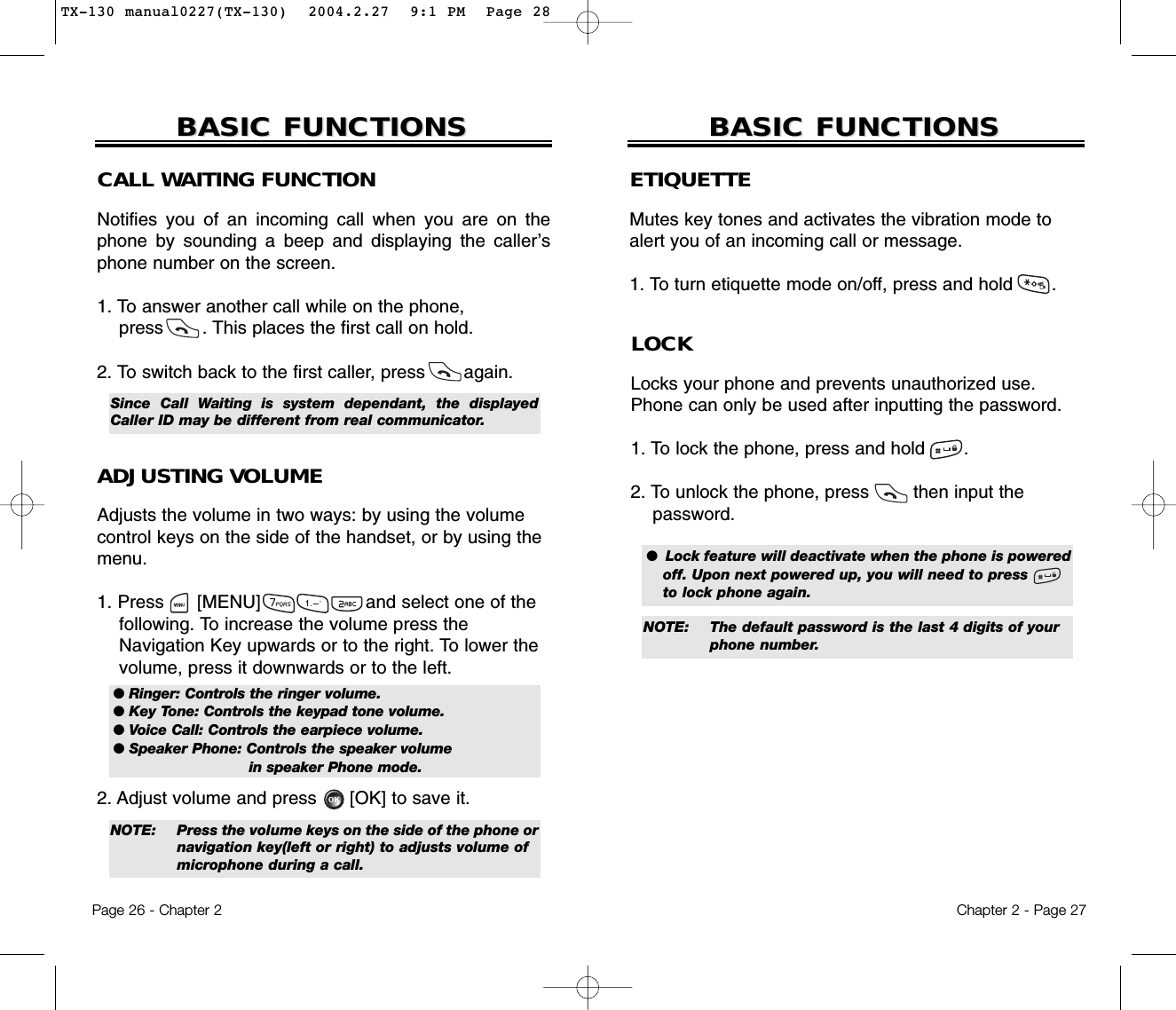 ETIQUETTEMutes key tones and activates the vibration mode toalert you of an incoming call or message.1. To turn etiquette mode on/off, press and hold       .Chapter 2 - Page 27BASIC FUNCTIONSBASIC FUNCTIONSPage 26 - Chapter 2BASIC FUNCTIONSBASIC FUNCTIONSCALL WAITING FUNCTIONNotifies you of an incoming call when you are on thephone by sounding a beep and displaying the caller’sphone number on the screen.1. To answer another call while on the phone, press       . This places the first call on hold. 2. To switch back to the first caller, press       again.ADJUSTING VOLUMEAdjusts the volume in two ways: by using the volumecontrol keys on the side of the handset, or by using themenu.1. Press      [MENU]                   and select one of the following. To increase the volume press the Navigation Key upwards or to the right. To lower the   volume, press it downwards or to the left.2. Adjust volume and press      [OK] to save it.● Ringer: Controls the ringer volume.● Key Tone: Controls the keypad tone volume.● Voice Call: Controls the earpiece volume.● Speaker Phone: Controls the speaker volume in speaker Phone mode.Since Call Waiting is system dependant, the displayedCaller ID may be different from real communicator.LOCKLocks your phone and prevents unauthorized use.Phone can only be used after inputting the password.1. To lock the phone, press and hold       .2. To unlock the phone, press        then input thepassword.●  Lock feature will deactivate when the phone is poweredoff. Upon next powered up, you will need to press      to lock phone again.NOTE: The default password is the last 4 digits of your phone number.NOTE: Press the volume keys on the side of the phone ornavigation key(left or right) to adjusts volume of microphone during a call.TX-130 manual0227(TX-130)  2004.2.27  9:1 PM  Page 28