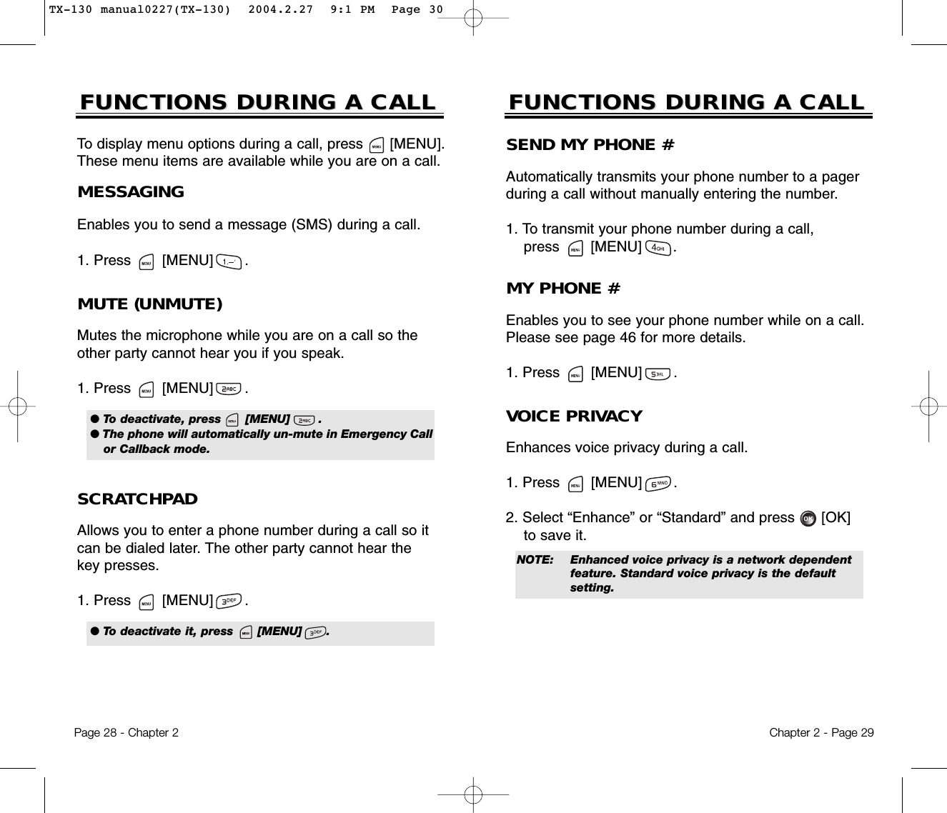 Chapter 2 - Page 29FUNCTIONS DURING A CALLFUNCTIONS DURING A CALLSEND MY PHONE #Automatically transmits your phone number to a pagerduring a call without manually entering the number.1. To transmit your phone number during a call, press       [MENU]       .MUTE (UNMUTE)Mutes the microphone while you are on a call so theother party cannot hear you if you speak.1. Press       [MENU]       .To display menu options during a call, press      [MENU].These menu items are available while you are on a call.Page 28 - Chapter 2SCRATCHPAD Allows you to enter a phone number during a call so itcan be dialed later. The other party cannot hear thekey presses.1. Press       [MENU]       .FUNCTIONS DURING A CALLFUNCTIONS DURING A CALLMESSAGINGEnables you to send a message (SMS) during a call.1. Press       [MENU]       .MY PHONE #Enables you to see your phone number while on a call.Please see page 46 for more details.1. Press       [MENU]       .VOICE PRIVACYEnhances voice privacy during a call.1. Press       [MENU]       .2. Select “Enhance” or “Standard” and press [OK] to save it.● To deactivate, press      [MENU]       .● The phone will automatically un-mute in Emergency Callor Callback mode.NOTE: Enhanced voice privacy is a network dependent feature. Standard voice privacy is the default setting.● To deactivate it, press      [MENU]      .TX-130 manual0227(TX-130)  2004.2.27  9:1 PM  Page 30