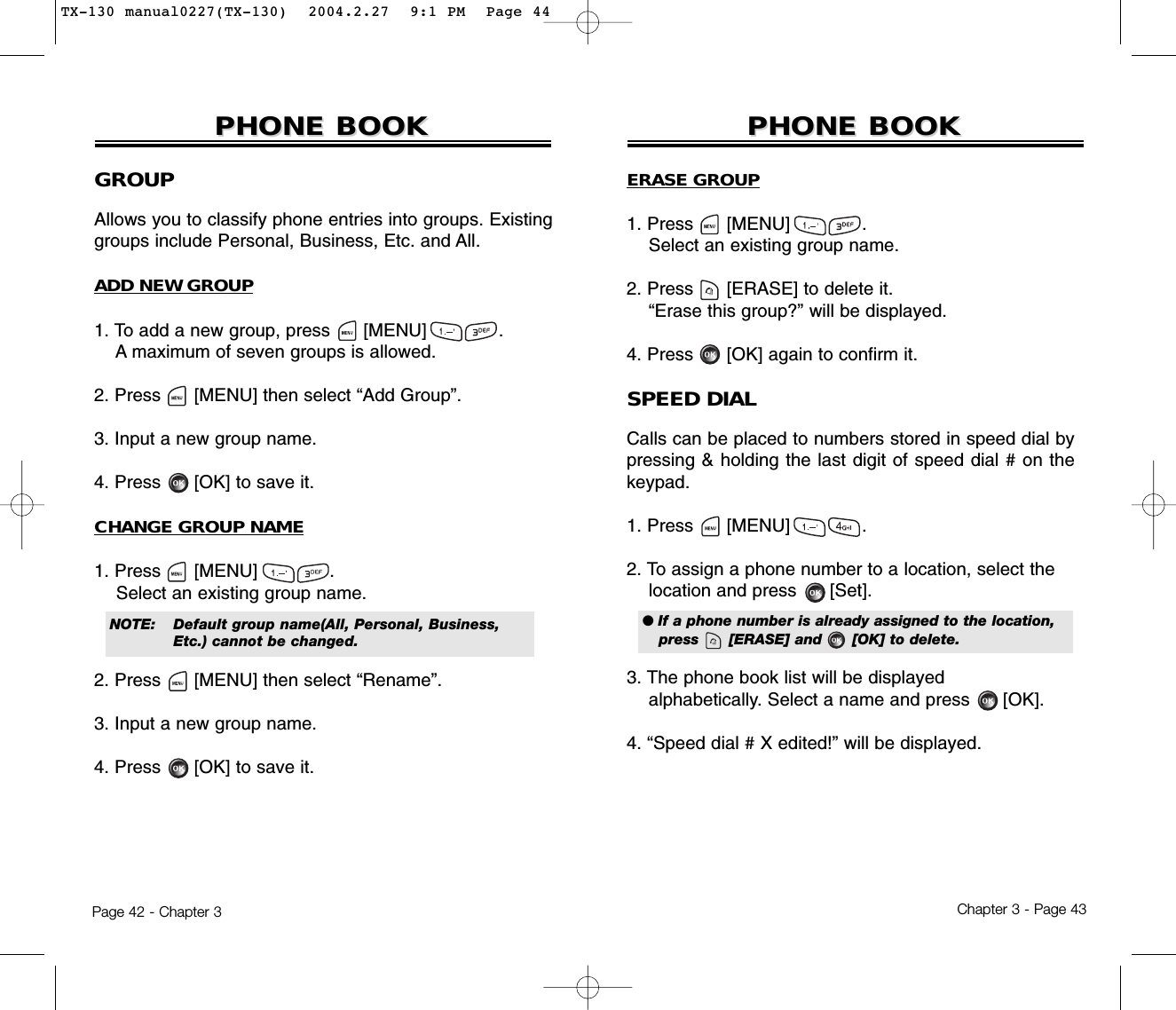 Chapter 3 - Page 43Page 42 - Chapter 3PHONE BOOKPHONE BOOKGROUPAllows you to classify phone entries into groups. Existinggroups include Personal, Business, Etc. and All.ADD NEW GROUP1. To add a new group, press      [MENU]             .A maximum of seven groups is allowed.2. Press [MENU] then select “Add Group”.3. Input a new group name.4. Press [OK] to save it.CHANGE GROUP NAME1. Press      [MENU]             .Select an existing group name.2. Press [MENU] then select “Rename”.3. Input a new group name.4. Press [OK] to save it.PHONE BOOKPHONE BOOKNOTE:Default group name(All, Personal, Business, Etc.) cannot be changed.ERASE GROUP1. Press      [MENU]             .Select an existing group name.2. Press [ERASE] to delete it.“Erase this group?” will be displayed.4. Press [OK] again to confirm it.SPEED DIALCalls can be placed to numbers stored in speed dial bypressing &amp; holding the last digit of speed dial # on thekeypad.1. Press      [MENU]             .2. To assign a phone number to a location, select the  location and press [Set].3. The phone book list will be displayed alphabetically. Select a name and press      [OK].4. “Speed dial # X edited!” will be displayed.● If a phone number is already assigned to the location,press      [ERASE] and      [OK] to delete.TX-130 manual0227(TX-130)  2004.2.27  9:1 PM  Page 44