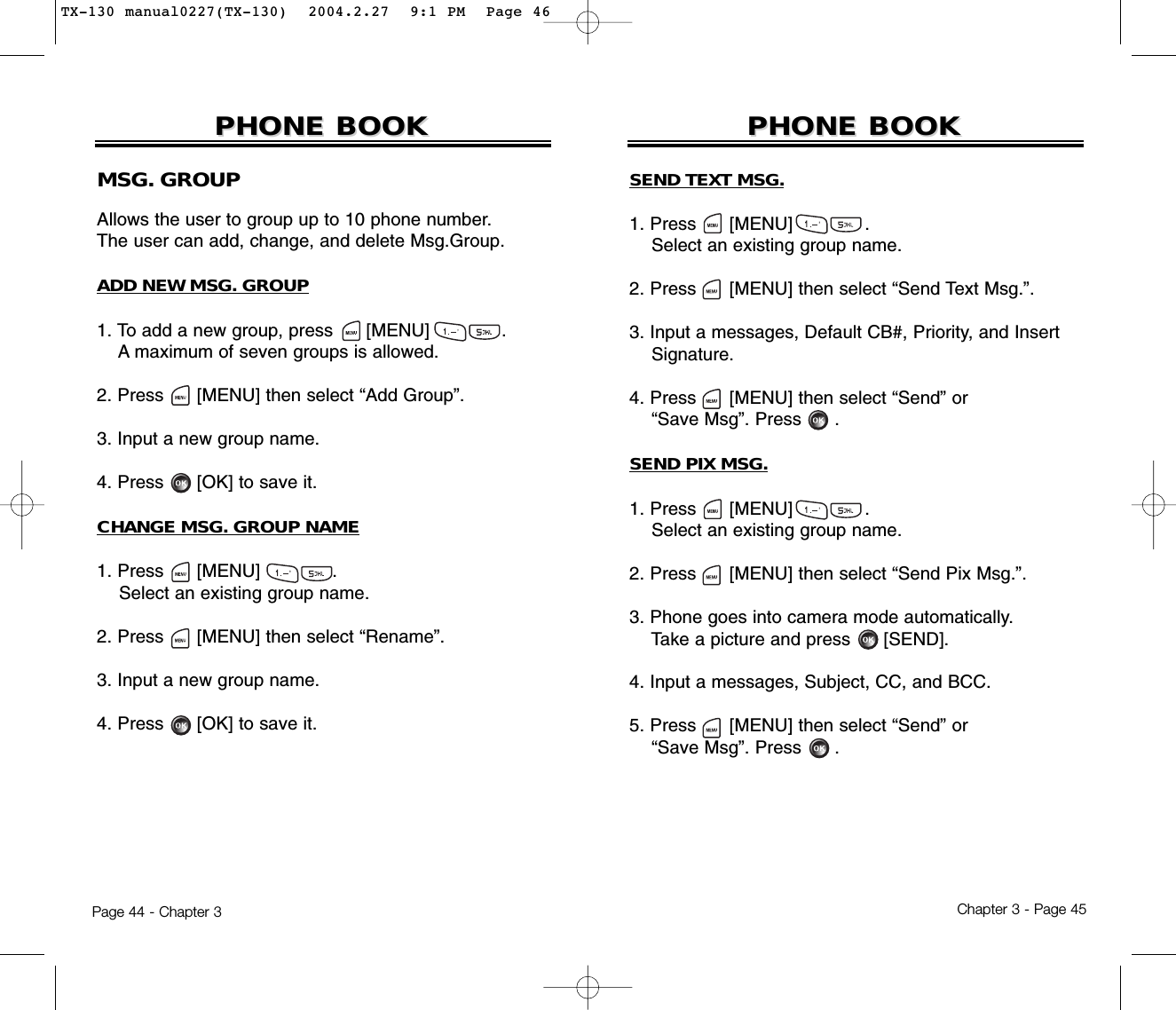 Chapter 3 - Page 45Page 44 - Chapter 3PHONE BOOKPHONE BOOKMSG. GROUPAllows the user to group up to 10 phone number. The user can add, change, and delete Msg.Group.ADD NEW MSG. GROUP1. To add a new group, press      [MENU]             .A maximum of seven groups is allowed.2. Press [MENU] then select “Add Group”.3. Input a new group name.4. Press [OK] to save it.CHANGE MSG. GROUP NAME1. Press      [MENU]             .Select an existing group name.2. Press [MENU] then select “Rename”.3. Input a new group name.4. Press [OK] to save it.PHONE BOOKPHONE BOOKSEND TEXT MSG.1. Press      [MENU]             .Select an existing group name.2. Press [MENU] then select “Send Text Msg.”.3. Input a messages, Default CB#, Priority, and Insert   Signature.4. Press [MENU] then select “Send” or “Save Msg”. Press .SEND PIX MSG.1. Press      [MENU]             .Select an existing group name.2. Press [MENU] then select “Send Pix Msg.”.3. Phone goes into camera mode automatically.Take a picture and press [SEND].4. Input a messages, Subject, CC, and BCC.5. Press [MENU] then select “Send” or “Save Msg”. Press .TX-130 manual0227(TX-130)  2004.2.27  9:1 PM  Page 46
