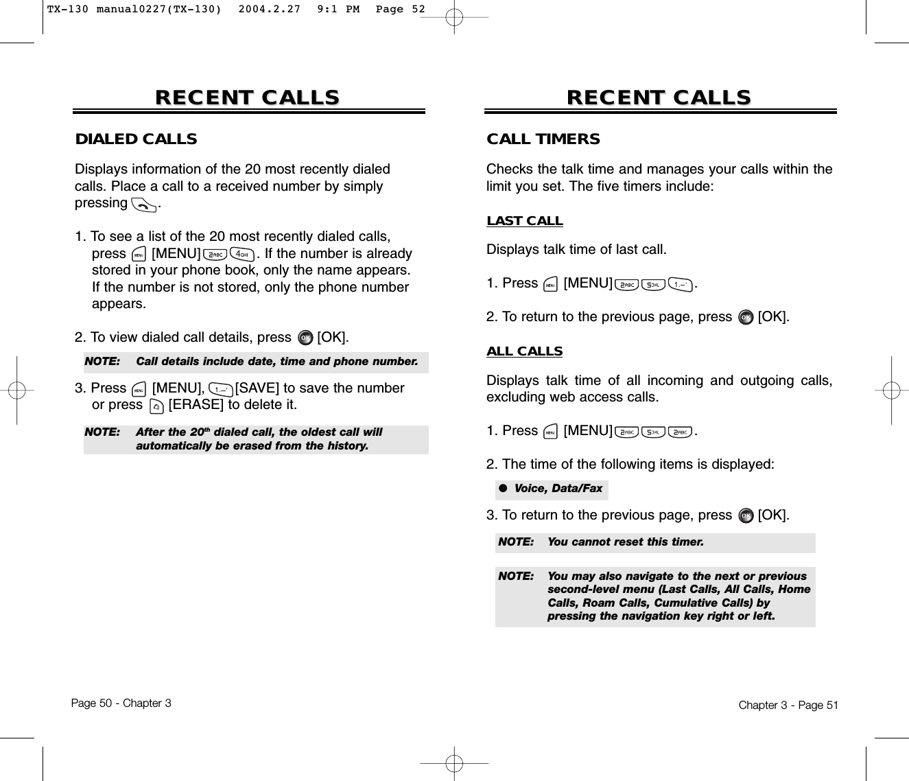 Chapter 3 - Page 51Page 50 - Chapter 3RECENT CALLSRECENT CALLS RECENT CALLSRECENT CALLSDIALED CALLSDisplays information of the 20 most recently dialed calls. Place a call to a received number by simply pressing       .1. To see a list of the 20 most recently dialed calls, press [MENU]             . If the number is already stored in your phone book, only the name appears. If the number is not stored, only the phone number appears.2. To view dialed call details, press [OK].3. Press [MENU], [SAVE] to save the numberor press [ERASE] to delete it.NOTE:  Call details include date, time and phone number.NOTE:  After the 20th dialed call, the oldest call will automatically be erased from the history.CALL TIMERSChecks the talk time and manages your calls within thelimit you set. The five timers include:LAST CALLDisplays talk time of last call.1. Press      [MENU]                   .2. To return to the previous page, press      [OK].ALL CALLSDisplays talk time of all incoming and outgoing calls,excluding web access calls.1. Press      [MENU]                   .2. The time of the following items is displayed:3. To return to the previous page, press      [OK].●  Voice, Data/FaxNOTE: You cannot reset this timer.NOTE: You may also navigate to the next or previous second-level menu (Last Calls, All Calls, Home Calls, Roam Calls, Cumulative Calls) by pressing the navigation key right or left.TX-130 manual0227(TX-130)  2004.2.27  9:1 PM  Page 52