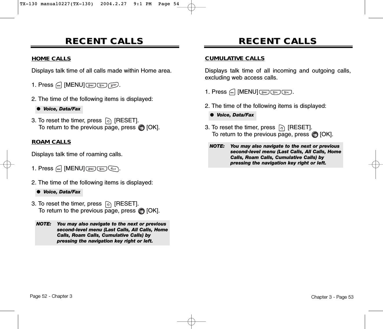Chapter 3 - Page 53Page 52 - Chapter 3RECENT CALLSRECENT CALLS RECENT CALLSRECENT CALLSNOTE: You may also navigate to the next or previous second-level menu (Last Calls, All Calls, Home Calls, Roam Calls, Cumulative Calls) by pressing the navigation key right or left.HOME CALLSDisplays talk time of all calls made within Home area.1. Press      [MENU]                   .2. The time of the following items is displayed:3. To reset the timer, press       [RESET]. To return to the previous page, press      [OK].ROAM CALLSDisplays talk time of roaming calls.1. Press      [MENU]                   .2. The time of the following items is displayed:3. To reset the timer, press       [RESET]. To return to the previous page, press      [OK].●  Voice, Data/Fax●  Voice, Data/FaxCUMULATIVE CALLSDisplays talk time of all incoming and outgoing calls,excluding web access calls.1. Press      [MENU]                   .2. The time of the following items is displayed:3. To reset the timer, press       [RESET]. To return to the previous page, press      [OK].●  Voice, Data/FaxNOTE: You may also navigate to the next or previous second-level menu (Last Calls, All Calls, Home Calls, Roam Calls, Cumulative Calls) by pressing the navigation key right or left.TX-130 manual0227(TX-130)  2004.2.27  9:1 PM  Page 54