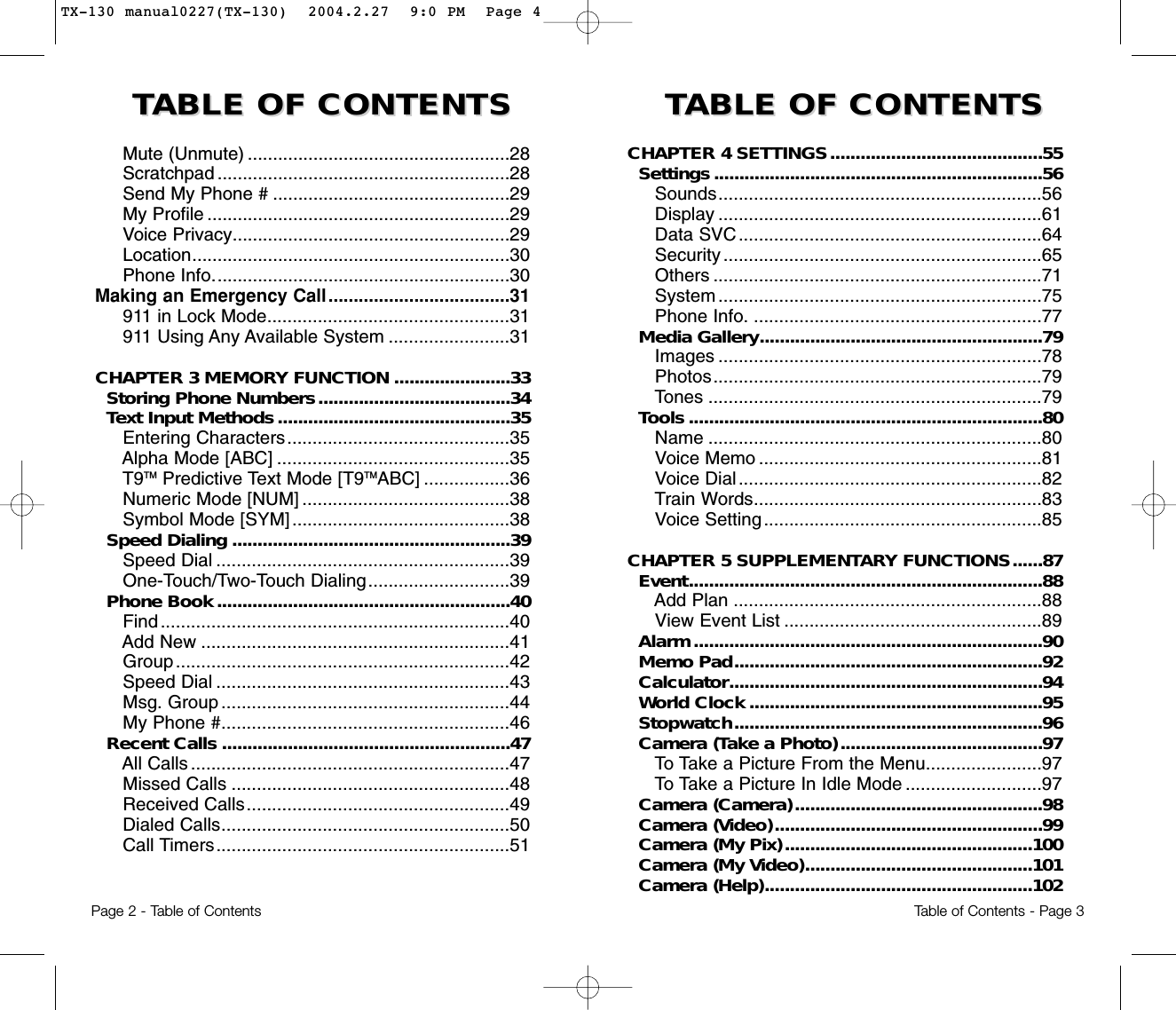 TTABLE OF CONTENTS ABLE OF CONTENTS  TTABLE OF CONTENTS ABLE OF CONTENTS CHAPTER 4 SETTINGS..........................................55Settings.................................................................56Sounds................................................................56Display ................................................................61Data SVC............................................................64Security ...............................................................65Others .................................................................71System ................................................................75  Phone Info. .........................................................77Media Gallery........................................................79Images ................................................................78Photos.................................................................79Tones ..................................................................79Tools ......................................................................80Name ..................................................................80Voice Memo ........................................................81Voice Dial ............................................................82Train Words.........................................................83Voice Setting.......................................................85CHAPTER 5 SUPPLEMENTARY FUNCTIONS......87Event......................................................................88Add Plan .............................................................88View Event List ...................................................89Alarm.....................................................................90Memo Pad.............................................................92Calculator..............................................................94World Clock ..........................................................95Stopwatch.............................................................96Camera (Take a Photo)........................................97To Take a Picture From the Menu.......................97To Take a Picture In Idle Mode ...........................97Camera (Camera).................................................98Camera (Video).....................................................99Camera (My Pix).................................................100Camera (My Video).............................................101Camera (Help).....................................................102Mute (Unmute) ....................................................28Scratchpad ..........................................................28Send My Phone # ...............................................29My Profile ............................................................29Voice Privacy.......................................................29Location...............................................................30Phone Info...........................................................30Making an Emergency Call....................................31911 in Lock Mode................................................31911 Using Any Available System ........................31CHAPTER 3 MEMORY FUNCTION .......................33Storing Phone Numbers......................................34Text Input Methods..............................................35Entering Characters............................................35Alpha Mode [ABC] ..............................................35T9TM Predictive Text Mode [T9TMABC] .................36Numeric Mode [NUM] .........................................38Symbol Mode [SYM] ...........................................38Speed Dialing .......................................................39Speed Dial ..........................................................39One-Touch/Two-Touch Dialing............................39Phone Book..........................................................40Find.....................................................................40Add New .............................................................41Group..................................................................42Speed Dial ..........................................................43Msg. Group .........................................................44My Phone #.........................................................46Recent Calls .........................................................47All Calls ...............................................................47Missed Calls .......................................................48Received Calls....................................................49Dialed Calls.........................................................50Call Timers..........................................................51Page 2 - Table of Contents Table of Contents - Page 3TX-130 manual0227(TX-130)  2004.2.27  9:0 PM  Page 4