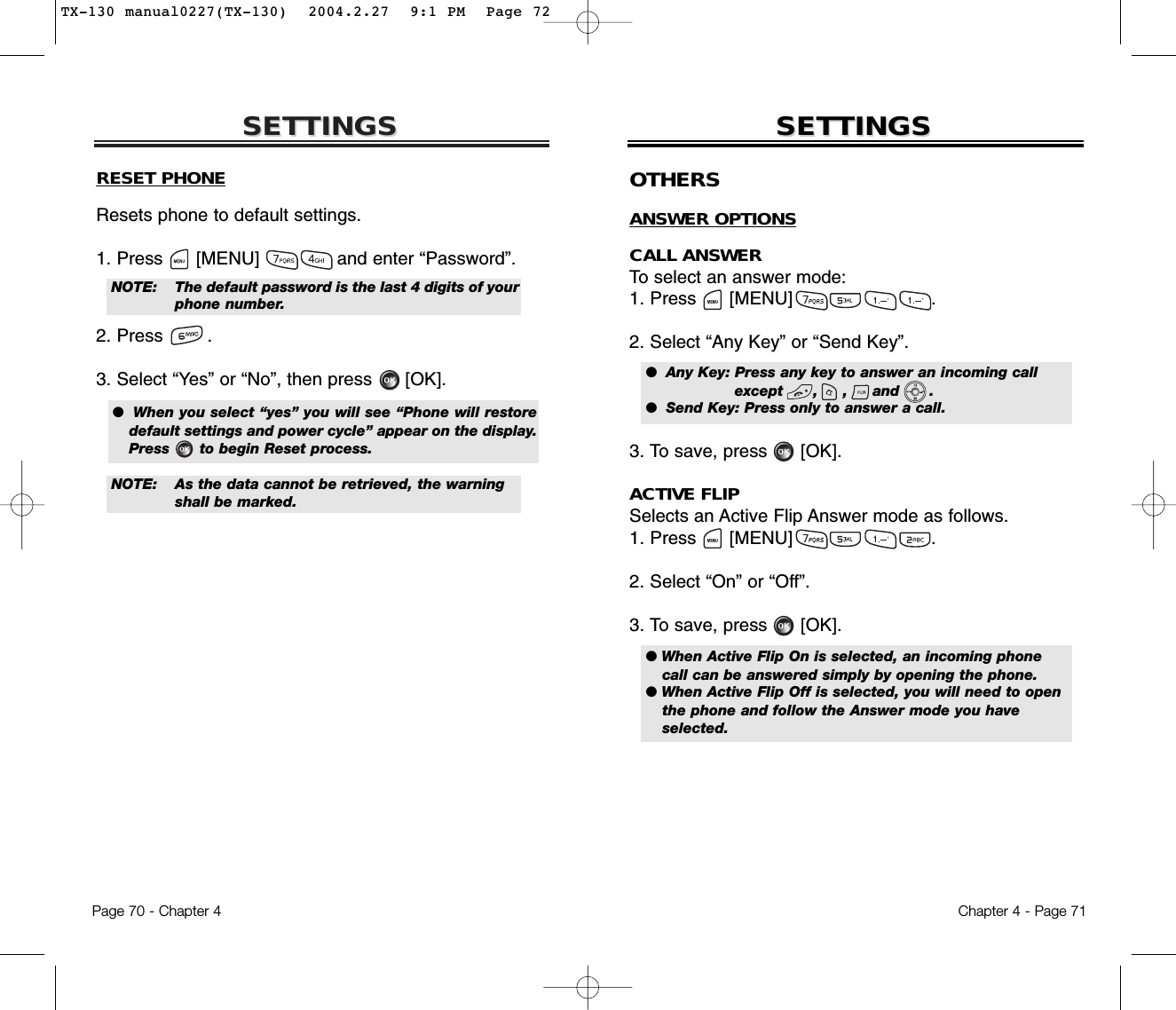 SETTINGSSETTINGSChapter 4 - Page 71Page 70 - Chapter 4SETTINGSSETTINGSRESET PHONEResets phone to default settings.1. Press      [MENU]              and enter “Password”.2. Press .3. Select “Yes” or “No”, then press [OK].●  When you select “yes” you will see “Phone will restoredefault settings and power cycle” appear on the display.Press      to begin Reset process.NOTE: The default password is the last 4 digits of yourphone number.NOTE: As the data cannot be retrieved, the warning shall be marked.OTHERSANSWER OPTIONSCALL ANSWERTo select an answer mode:1. Press      [MENU]                         .2. Select “Any Key” or “Send Key”.3. To save, press [OK].ACTIVE FLIPSelects an Active Flip Answer mode as follows.1. Press      [MENU]                         .2. Select “On” or “Off”.3. To save, press [OK].●  Any Key: Press any key to answer an incoming call except      ,     ,     and      .●  Send Key: Press only to answer a call.● When Active Flip On is selected, an incoming phonecall can be answered simply by opening the phone.● When Active Flip Off is selected, you will need to openthe phone and follow the Answer mode you haveselected.TX-130 manual0227(TX-130)  2004.2.27  9:1 PM  Page 72