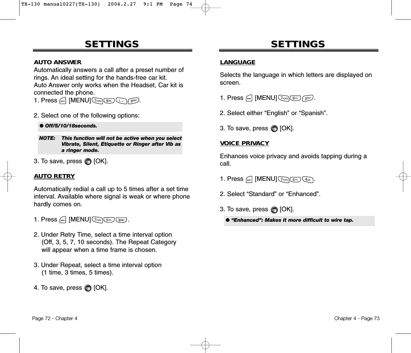 Chapter 4 - Page 73Page 72 - Chapter 4SETTINGSSETTINGS SETTINGSSETTINGSAUTO ANSWERAutomatically answers a call after a preset number ofrings. An ideal setting for the hands-free car kit. Auto Answer only works when the Headset, Car kit isconnected the phone.1. Press      [MENU]                         .2. Select one of the following options:3. To save, press [OK].AUTO RETRYAutomatically redial a call up to 5 times after a set timeinterval. Available where signal is weak or where phonehardly comes on.1. Press      [MENU]                   .2. Under Retry Time, select a time interval option(Off, 3, 5, 7, 10 seconds). The Repeat Categorywill appear when a time frame is chosen.3. Under Repeat, select a time interval option(1 time, 3 times, 5 times).4. To save, press      [OK].● Off/5/10/18seconds.NOTE: This function will not be active when you selectVibrate, Silent, Etiquette or Ringer after Vib as a ringer mode.LANGUAGESelects the language in which letters are displayed onscreen.1. Press      [MENU]                   .2. Select either “English” or “Spanish”.3. To save, press      [OK].VOICE PRIVACYEnhances voice privacy and avoids tapping during acall.1. Press      [MENU]                   .2. Select “Standard” or “Enhanced”.3. To save, press      [OK].● “Enhanced”: Makes it more difficult to wire tap.TX-130 manual0227(TX-130)  2004.2.27  9:1 PM  Page 74