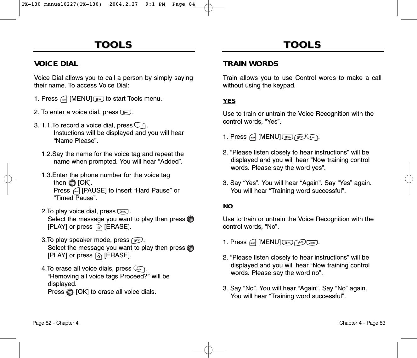Chapter 4 - Page 83TOOLSTOOLSTRAIN WORDSTrain allows you to use Control words to make a callwithout using the keypad.YESUse to train or untrain the Voice Recognition with thecontrol words, “Yes”.1. Press      [MENU]                   .2. “Please listen closely to hear instructions” will bedisplayed and you will hear “Now training controlwords. Please say the word yes”.3. Say “Yes”. You will hear “Again”. Say “Yes” again.You will hear “Training word successful”.NOUse to train or untrain the Voice Recognition with thecontrol words, “No”.1. Press      [MENU]                   .2. “Please listen closely to hear instructions” will be displayed and you will hear “Now training control words. Please say the word no”.3. Say “No”. You will hear “Again”. Say “No” again. You will hear “Training word successful”.Page 82 - Chapter 4TOOLSTOOLSVOICE DIALVoice Dial allows you to call a person by simply sayingtheir name. To access Voice Dial:1. Press      [MENU]       to start Tools menu.2. To enter a voice dial, press       .3. 1.1.To record a voice dial, press       .Instuctions will be displayed and you will hear“Name Please”.1.2.Say the name for the voice tag and repeat thename when prompted. You will hear “Added”.1.3.Enter the phone number for the voice tagthen [OK].Press [PAUSE] to insert “Hard Pause” or“Timed Pause”.2.To play voice dial, press       . Select the message you want to play then press [PLAY] or press [ERASE].3.To play speaker mode, press       . Select the message you want to play then press [PLAY] or press [ERASE].4.To erase all voice dials, press       . “Removing all voice tags Proceed?” will bedisplayed.Press [OK] to erase all voice dials.TX-130 manual0227(TX-130)  2004.2.27  9:1 PM  Page 84