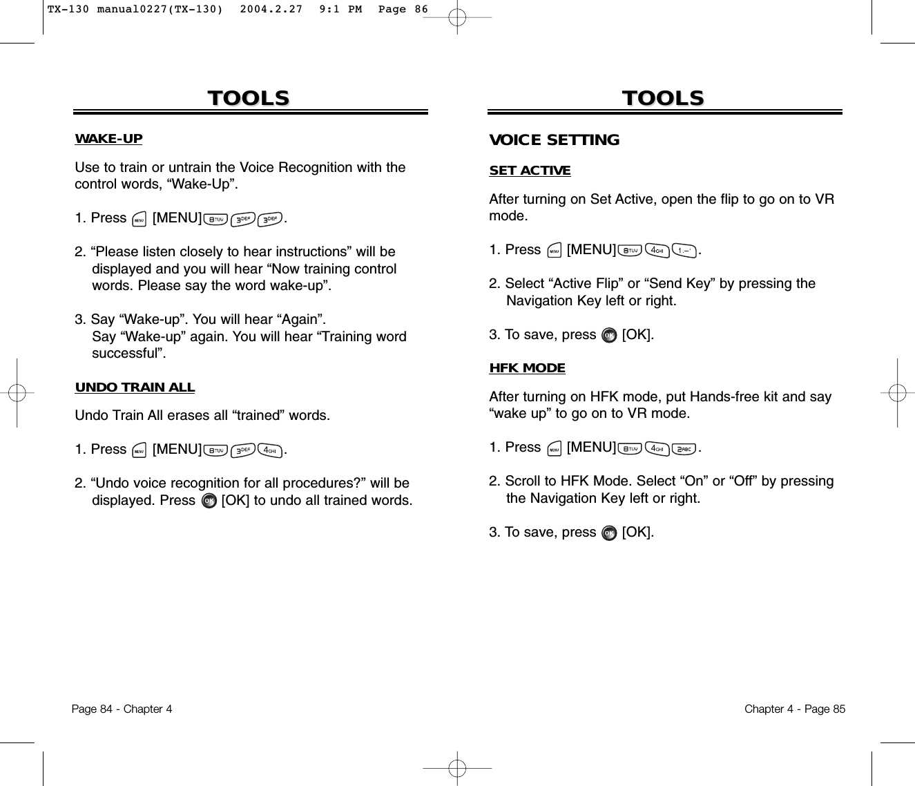 Page 84 - Chapter 4TOOLSTOOLSWAKE-UPUse to train or untrain the Voice Recognition with thecontrol words, “Wake-Up”.1. Press      [MENU]                   .2. “Please listen closely to hear instructions” will be displayed and you will hear “Now training control words. Please say the word wake-up”.3. Say “Wake-up”. You will hear “Again”. Say “Wake-up” again. You will hear “Training wordsuccessful”.UNDO TRAIN ALLUndo Train All erases all “trained” words.1. Press      [MENU]                   .2. “Undo voice recognition for all procedures?” will be displayed. Press [OK] to undo all trained words.Chapter 4 - Page 85TOOLSTOOLSVOICE SETTINGSET ACTIVEAfter turning on Set Active, open the flip to go on to VRmode.1. Press      [MENU]                   .2. Select “Active Flip” or “Send Key” by pressing the Navigation Key left or right.3. To save, press [OK].HFK MODEAfter turning on HFK mode, put Hands-free kit and say“wake up” to go on to VR mode.1. Press      [MENU]                   .2. Scroll to HFK Mode. Select “On” or “Off” by pressing the Navigation Key left or right.3. To save, press [OK].TX-130 manual0227(TX-130)  2004.2.27  9:1 PM  Page 86