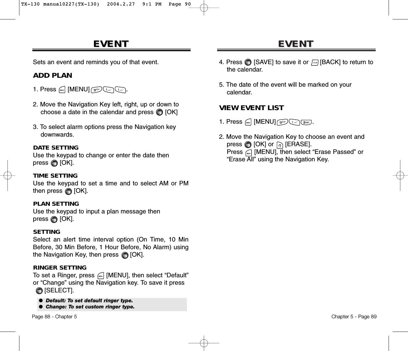 EVENTEVENTChapter 5 - Page 894. Press      [SAVE] to save it or      [BACK] to return to   the calendar.5. The date of the event will be marked on your calendar.VIEW EVENT LIST1. Press      [MENU]                   .2. Move the Navigation Key to choose an event and press [OK] or [ERASE].Press [MENU], then select “Erase Passed” or“Erase All” using the Navigation Key.EVENTEVENTPage 88 - Chapter 5Sets an event and reminds you of that event.ADD PLAN1. Press      [MENU]                   .2. Move the Navigation Key left, right, up or down tochoose a date in the calendar and press [OK]3. To select alarm options press the Navigation keydownwards.DATE SETTINGUse the keypad to change or enter the date then press      [OK].TIME SETTINGUse the keypad to set a time and to select AM or PMthen press      [OK].PLAN SETTINGUse the keypad to input a plan message then press      [OK].SETTINGSelect an alert time interval option (On Time, 10 MinBefore, 30 Min Before, 1 Hour Before, No Alarm) usingthe Navigation Key, then press      [OK].RINGER SETTINGTo set a Ringer, press      [MENU], then select “Default”or “Change” using the Navigation key. To save it press[SELECT].●  Default: To set default ringer type.●  Change: To set custom ringer type.TX-130 manual0227(TX-130)  2004.2.27  9:1 PM  Page 90