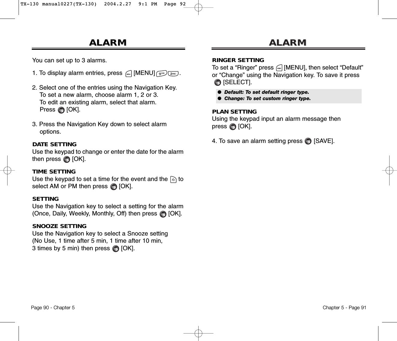 ALARMALARMChapter 5 - Page 91RINGER SETTINGTo set a “Ringer” press      [MENU], then select “Default”or “Change” using the Navigation key. To save it press[SELECT].PLAN SETTINGUsing the keypad input an alarm message then press      [OK].4. To save an alarm setting press [SAVE].ALARMALARMPage 90 - Chapter 5You can set up to 3 alarms.1. To display alarm entries, press      [MENU]             .2. Select one of the entries using the Navigation Key.To set a new alarm, choose alarm 1, 2 or 3.To edit an existing alarm, select that alarm.Press [OK].3. Press the Navigation Key down to select alarm options.DATE SETTINGUse the keypad to change or enter the date for the alarmthen press      [OK].TIME SETTINGUse the keypad to set a time for the event and the      toselect AM or PM then press      [OK].SETTINGUse the Navigation key to select a setting for the alarm(Once, Daily, Weekly, Monthly, Off) then press      [OK].SNOOZE SETTINGUse the Navigation key to select a Snooze setting (No Use, 1 time after 5 min, 1 time after 10 min, 3 times by 5 min) then press      [OK].●  Default: To set default ringer type.●  Change: To set custom ringer type.TX-130 manual0227(TX-130)  2004.2.27  9:1 PM  Page 92