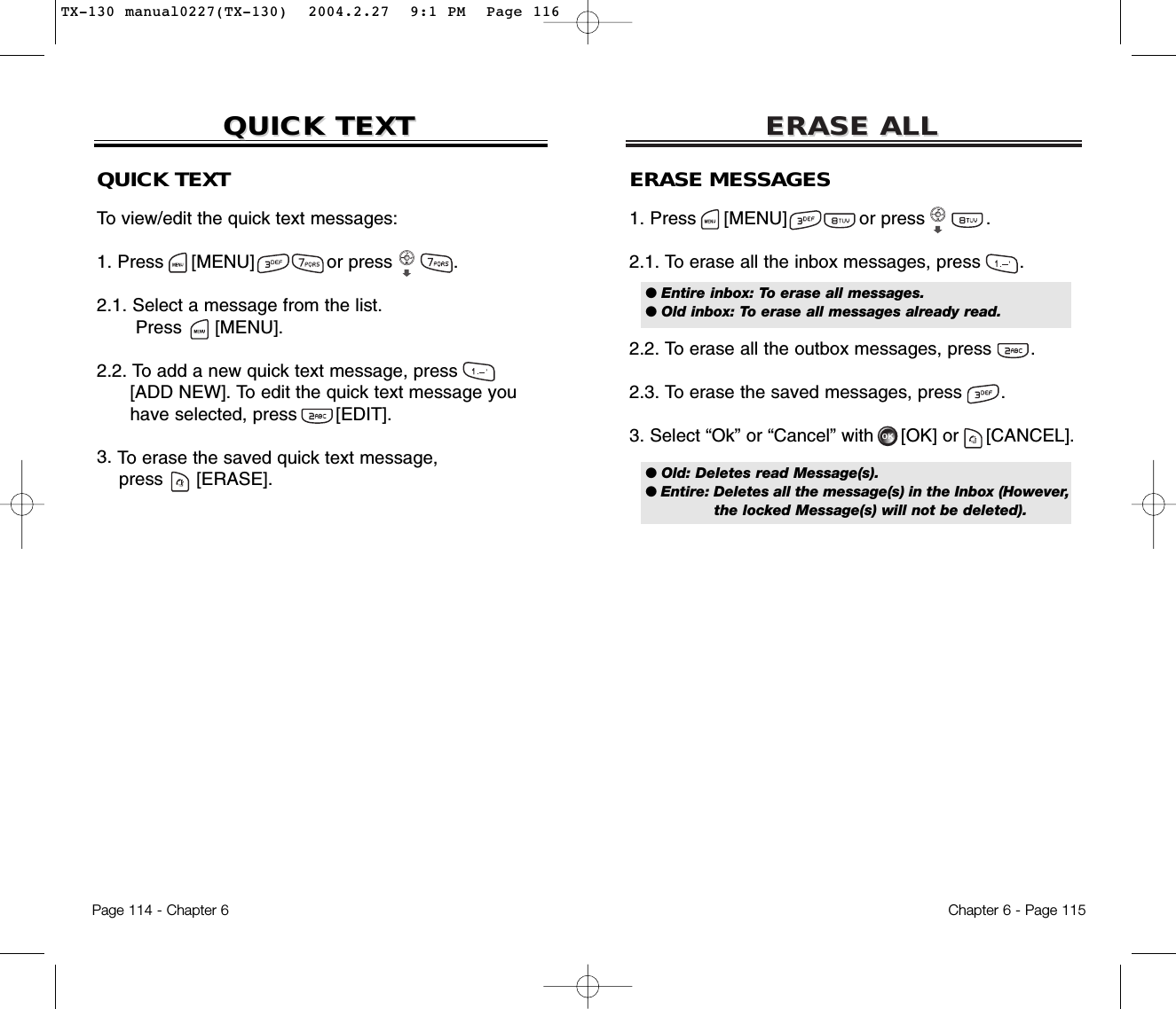 ERASE ALLERASE ALLQUICK TEXTTo view/edit the quick text messages:1. Press     [MENU]             or press           .  2.1. Select a message from the list.Press [MENU].2.2. To add a new quick text message, press[ADD NEW]. To edit the quick text message you have selected, press [EDIT].3. To erase the saved quick text message,press [ERASE].Chapter 6 - Page 115Page 114 - Chapter 6QUICK TEXTQUICK TEXTERASE MESSAGES1. Press     [MENU]             or press           .  2.1. To erase all the inbox messages, press .2.2. To erase all the outbox messages, press .2.3. To erase the saved messages, press .3. Select “Ok” or “Cancel” with [OK] or [CANCEL].● Entire inbox: To erase all messages.● Old inbox: To erase all messages already read.● Old: Deletes read Message(s).● Entire: Deletes all the message(s) in the Inbox (However,the locked Message(s) will not be deleted).TX-130 manual0227(TX-130)  2004.2.27  9:1 PM  Page 116