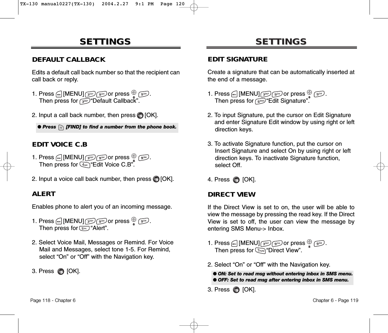 SETTINGSSETTINGSChapter 6 - Page 119Page 118 - Chapter 6SETTINGSSETTINGSDEFAULT CALLBACKEdits a default call back number so that the recipient cancall back or reply.1. Press     [MENU]             or press           .  Then press for       “Default Callback”.2. Input a call back number, then press [OK].EDIT VOICE C.B1. Press     [MENU]             or press           .  Then press for       “Edit Voice C.B”.2. Input a voice call back number, then press [OK].ALERTEnables phone to alert you of an incoming message.1. Press     [MENU]             or press           .  Then press for       “Alert”.2. Select Voice Mail, Messages or Remind. For Voice Mail and Messages, select tone 1-5. For Remind, select “On” or “Off” with the Navigation key.3. Press       [OK].● Press      [FIND] to find a number from the phone book.EDIT SIGNATURECreate a signature that can be automatically inserted atthe end of a message.1. Press     [MENU]             or press           .  Then press for       “Edit Signature”.2. To input Signature, put the cursor on Edit Signature and enter Signature Edit window by using right or left direction keys.3. To activate Signature function, put the cursor on Insert Signature and select On by using right or left direction keys. To inactivate Signature function, select Off.4. Press       [OK].DIRECT VIEWIf the Direct View is set to on, the user will be able toview the message by pressing the read key. If the DirectView is set to off, the user can view the message byentering SMS Menu-&gt; Inbox.1. Press     [MENU]             or press           .  Then press for       “Direct View”.2. Select “On” or “Off” with the Navigation key.3. Press       [OK].● ON: Set to read msg without entering inbox in SMS menu.● OFF: Set to read msg after entering inbox in SMS menu.TX-130 manual0227(TX-130)  2004.2.27  9:1 PM  Page 120