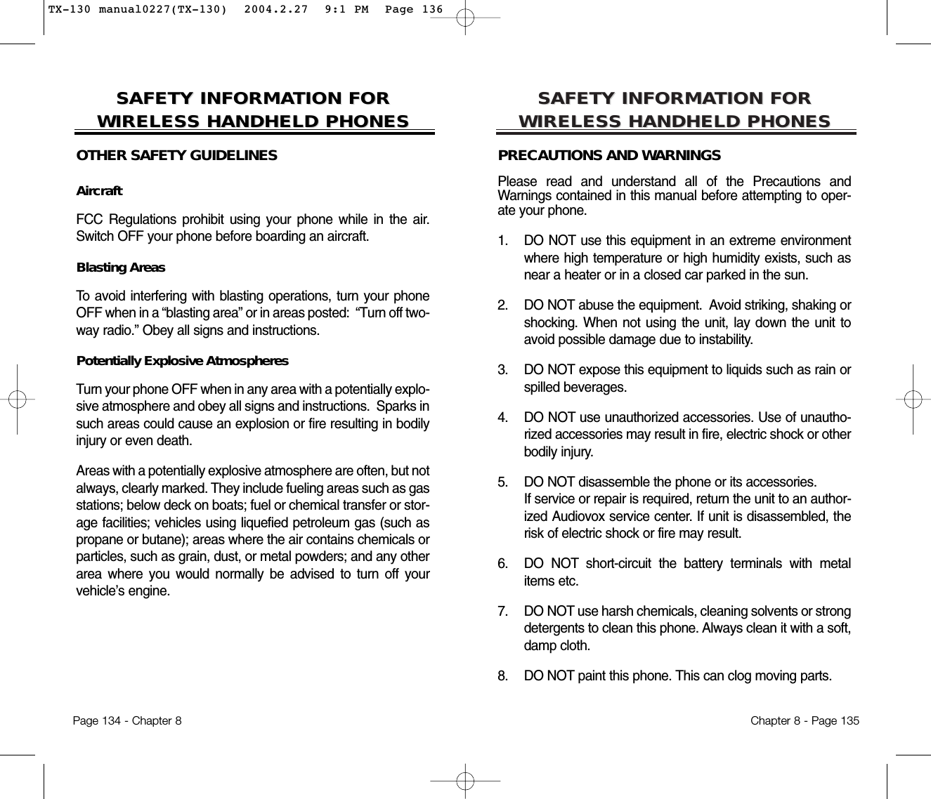 SAFETY INFORMASAFETY INFORMATION FOR TION FOR WIRELESS HANDHELD PHONESWIRELESS HANDHELD PHONESPRECAUTIONS AND WARNINGSPlease read and understand all of the Precautions andWarnings contained in this manual before attempting to oper-ate your phone.  1. DO NOT use this equipment in an extreme environmentwhere high temperature or high humidity exists, such asnear a heater or in a closed car parked in the sun.2. DO NOT abuse the equipment.  Avoid striking, shaking orshocking. When not using the unit, lay down the unit toavoid possible damage due to instability.3. DO NOT expose this equipment to liquids such as rain orspilled beverages.4. DO NOT use unauthorized accessories. Use of unautho-rized accessories may result in fire, electric shock or otherbodily injury.  5. DO NOT disassemble the phone or its accessories.  If service or repair is required, return the unit to an author-ized Audiovox service center. If unit is disassembled, therisk of electric shock or fire may result.6. DO NOT short-circuit the battery terminals with metalitems etc.7.  DO NOT use harsh chemicals, cleaning solvents or strongdetergents to clean this phone. Always clean it with a soft,damp cloth.8.  DO NOT paint this phone. This can clog moving parts. Chapter 8 - Page 135SAFETY INFORMASAFETY INFORMATION FOR TION FOR WIRELESS HANDHELD PHONESWIRELESS HANDHELD PHONESOTHER SAFETY GUIDELINESAircraftFCC Regulations prohibit using your phone while in the air.Switch OFF your phone before boarding an aircraft.Blasting AreasTo avoid interfering with blasting operations, turn your phoneOFF when in a “blasting area” or in areas posted:  “Turn off two-way radio.” Obey all signs and instructions.Potentially Explosive AtmospheresTurn your phone OFF when in any area with a potentially explo-sive atmosphere and obey all signs and instructions.  Sparks insuch areas could cause an explosion or fire resulting in bodilyinjury or even death.Areas with a potentially explosive atmosphere are often, but notalways, clearly marked. They include fueling areas such as gasstations; below deck on boats; fuel or chemical transfer or stor-age facilities; vehicles using liquefied petroleum gas (such aspropane or butane); areas where the air contains chemicals orparticles, such as grain, dust, or metal powders; and any otherarea where you would normally be advised to turn off yourvehicle’s engine.Page 134 - Chapter 8TX-130 manual0227(TX-130)  2004.2.27  9:1 PM  Page 136