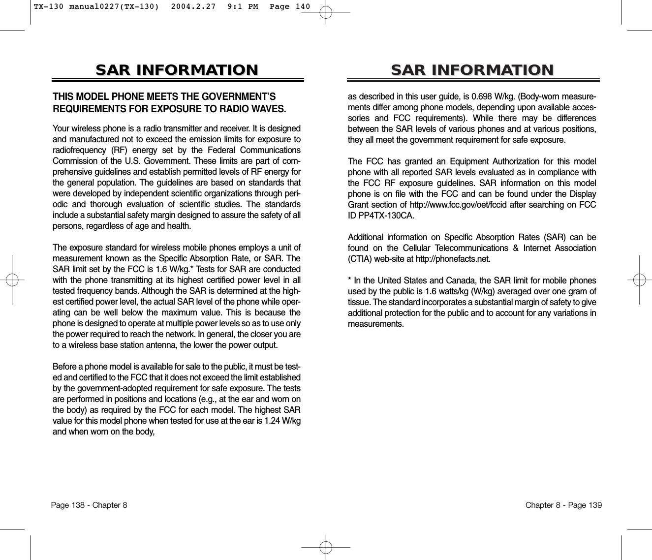 SARSAR INFORMAINFORMATIONTIONas described in this user guide, is 0.698 W/kg. (Body-worn measure-ments differ among phone models, depending upon available acces-sories and FCC requirements). While there may be differencesbetween the SAR levels of various phones and at various positions,they all meet the government requirement for safe exposure.The FCC has granted an Equipment Authorization for this modelphone with all reported SAR levels evaluated as in compliance withthe FCC RF exposure guidelines. SAR information on this modelphone is on file with the FCC and can be found under the DisplayGrant section of http://www.fcc.gov/oet/fccid after searching on FCCID PP4TX-130CA. Additional information on Specific Absorption Rates (SAR) can befound on the Cellular Telecommunications &amp; Internet Association(CTIA) web-site at http://phonefacts.net.* In the United States and Canada, the SAR limit for mobile phonesused by the public is 1.6 watts/kg (W/kg) averaged over one gram oftissue. The standard incorporates a substantial margin of safety to giveadditional protection for the public and to account for any variations inmeasurements.Chapter 8 - Page 139THIS MODEL PHONE MEETS THE GOVERNMENT’SREQUIREMENTS FOR EXPOSURE TO RADIO WAVES.Your wireless phone is a radio transmitter and receiver. It is designedand manufactured not to exceed the emission limits for exposure toradiofrequency (RF) energy set by the Federal CommunicationsCommission of the U.S. Government. These limits are part of com-prehensive guidelines and establish permitted levels of RF energy forthe general population. The guidelines are based on standards thatwere developed by independent scientific organizations through peri-odic and thorough evaluation of scientific studies. The standardsinclude a substantial safety margin designed to assure the safety of allpersons, regardless of age and health.The exposure standard for wireless mobile phones employs a unit ofmeasurement known as the Specific Absorption Rate, or SAR. TheSAR limit set by the FCC is 1.6 W/kg.* Tests for SAR are conductedwith the phone transmitting at its highest certified power level in alltested frequency bands. Although the SAR is determined at the high-est certified power level, the actual SAR level of the phone while oper-ating can be well below the maximum value. This is because thephone is designed to operate at multiple power levels so as to use onlythe power required to reach the network. In general, the closer you areto a wireless base station antenna, the lower the power output. Before a phone model is available for sale to the public, it must be test-ed and certified to the FCC that it does not exceed the limit establishedby the government-adopted requirement for safe exposure. The testsare performed in positions and locations (e.g., at the ear and worn onthe body) as required by the FCC for each model. The highest SARvalue for this model phone when tested for use at the ear is 1.24 W/kgand when worn on the body, SARSAR INFORMAINFORMATIONTIONPage 138 - Chapter 8TX-130 manual0227(TX-130)  2004.2.27  9:1 PM  Page 140