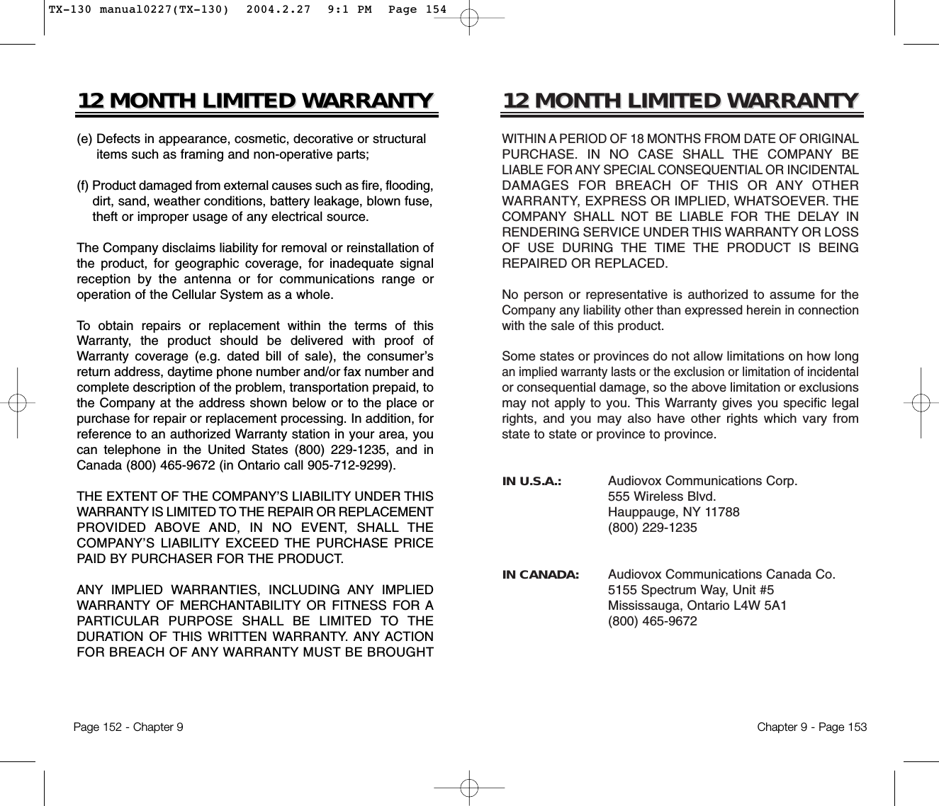 12 MONTH LIMITED W12 MONTH LIMITED WARRANTYARRANTYWITHIN A PERIOD OF 18 MONTHS FROM DATE OF ORIGINALPURCHASE. IN NO CASE SHALL THE COMPANY BELIABLE FOR ANY SPECIAL CONSEQUENTIAL OR INCIDENTALDAMAGES FOR BREACH OF THIS OR ANY OTHERWARRANTY, EXPRESS OR IMPLIED, WHATSOEVER. THECOMPANY SHALL NOT BE LIABLE FOR THE DELAY INRENDERING SERVICE UNDER THIS WARRANTY OR LOSSOF USE DURING THE TIME THE PRODUCT IS BEINGREPAIRED OR REPLACED.No person or representative is authorized to assume for theCompany any liability other than expressed herein in connectionwith the sale of this product.Some states or provinces do not allow limitations on how longan implied warranty lasts or the exclusion or limitation of incidentalor consequential damage, so the above limitation or exclusionsmay not apply to you. This Warranty gives you specific legalrights, and you may also have other rights which vary fromstate to state or province to province.IN U.S.A.:    Audiovox Communications Corp.555 Wireless Blvd.Hauppauge, NY 11788(800) 229-1235IN CANADA:    Audiovox Communications Canada Co. 5155 Spectrum Way, Unit #5Mississauga, Ontario L4W 5A1(800) 465-9672Chapter 9 - Page 15312 MONTH LIMITED W12 MONTH LIMITED WARRANTYARRANTY(e) Defects in appearance, cosmetic, decorative or structural items such as framing and non-operative parts;(f) Product damaged from external causes such as fire, flooding,dirt, sand, weather conditions, battery leakage, blown fuse, theft or improper usage of any electrical source. The Company disclaims liability for removal or reinstallation ofthe product, for geographic coverage, for inadequate signalreception by the antenna or for communications range oroperation of the Cellular System as a whole.To obtain repairs or replacement within the terms of thisWarranty, the product should be delivered with proof ofWarranty coverage (e.g. dated bill of sale), the consumer’sreturn address, daytime phone number and/or fax number andcomplete description of the problem, transportation prepaid, tothe Company at the address shown below or to the place orpurchase for repair or replacement processing. In addition, forreference to an authorized Warranty station in your area, youcan telephone in the United States (800) 229-1235, and inCanada (800) 465-9672 (in Ontario call 905-712-9299).THE EXTENT OF THE COMPANY’S LIABILITY UNDER THISWARRANTY IS LIMITED TO THE REPAIR OR REPLACEMENTPROVIDED ABOVE AND, IN NO EVENT, SHALL THECOMPANY’S LIABILITY EXCEED THE PURCHASE PRICEPAID BY PURCHASER FOR THE PRODUCT. ANY IMPLIED WARRANTIES, INCLUDING ANY IMPLIEDWARRANTY OF MERCHANTABILITY OR FITNESS FOR APARTICULAR PURPOSE SHALL BE LIMITED TO THEDURATION OF THIS WRITTEN WARRANTY. ANY ACTIONFOR BREACH OF ANY WARRANTY MUST BE BROUGHTPage 152 - Chapter 9TX-130 manual0227(TX-130)  2004.2.27  9:1 PM  Page 154