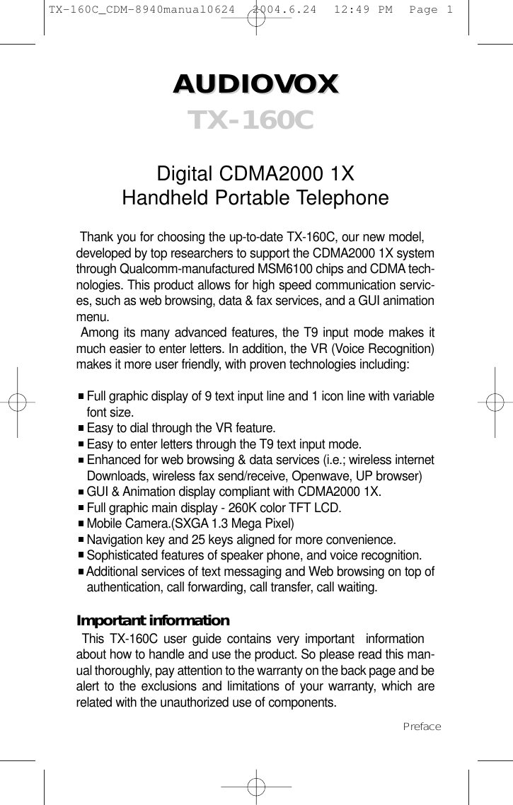 AUDIOVOX AUDIOVOX  TX-160CDigital CDMA2000 1XHandheld Portable TelephoneThank you for choosing the up-to-date TX-160C, our new model,developed by top researchers to support the CDMA2000 1X systemthrough Qualcomm-manufactured MSM6100 chips and CDMA tech-nologies. This product allows for high speed communication servic-es, such as web browsing, data &amp; fax services, and a GUI animationmenu. Among its many advanced features, the T9 input mode makes itmuch easier to enter letters. In addition, the VR (Voice Recognition)makes it more user friendly, with proven technologies including:Full graphic display of 9 text input line and 1 icon line with variable font size.Easy to dial through the VR feature.Easy to enter letters through the T9 text input mode.Enhanced for web browsing &amp; data services (i.e.; wireless internet Downloads, wireless fax send/receive, Openwave, UP browser)GUI &amp; Animation display compliant with CDMA2000 1X.Full graphic main display - 260K color TFT LCD.Mobile Camera.(SXGA 1.3 Mega Pixel)Navigation key and 25 keys aligned for more convenience.Sophisticated features of speaker phone, and voice recognition.Additional services of text messaging and Web browsing on top of  authentication, call forwarding, call transfer, call waiting.Important informationThis TX-160C user guide contains very important  informationabout how to handle and use the product. So please read this man-ual thoroughly, pay attention to the warranty on the back page and bealert to the exclusions and limitations of your warranty, which arerelated with the unauthorized use of components. Preface TX-160C_CDM-8940manual0624  2004.6.24  12:49 PM  Page 1