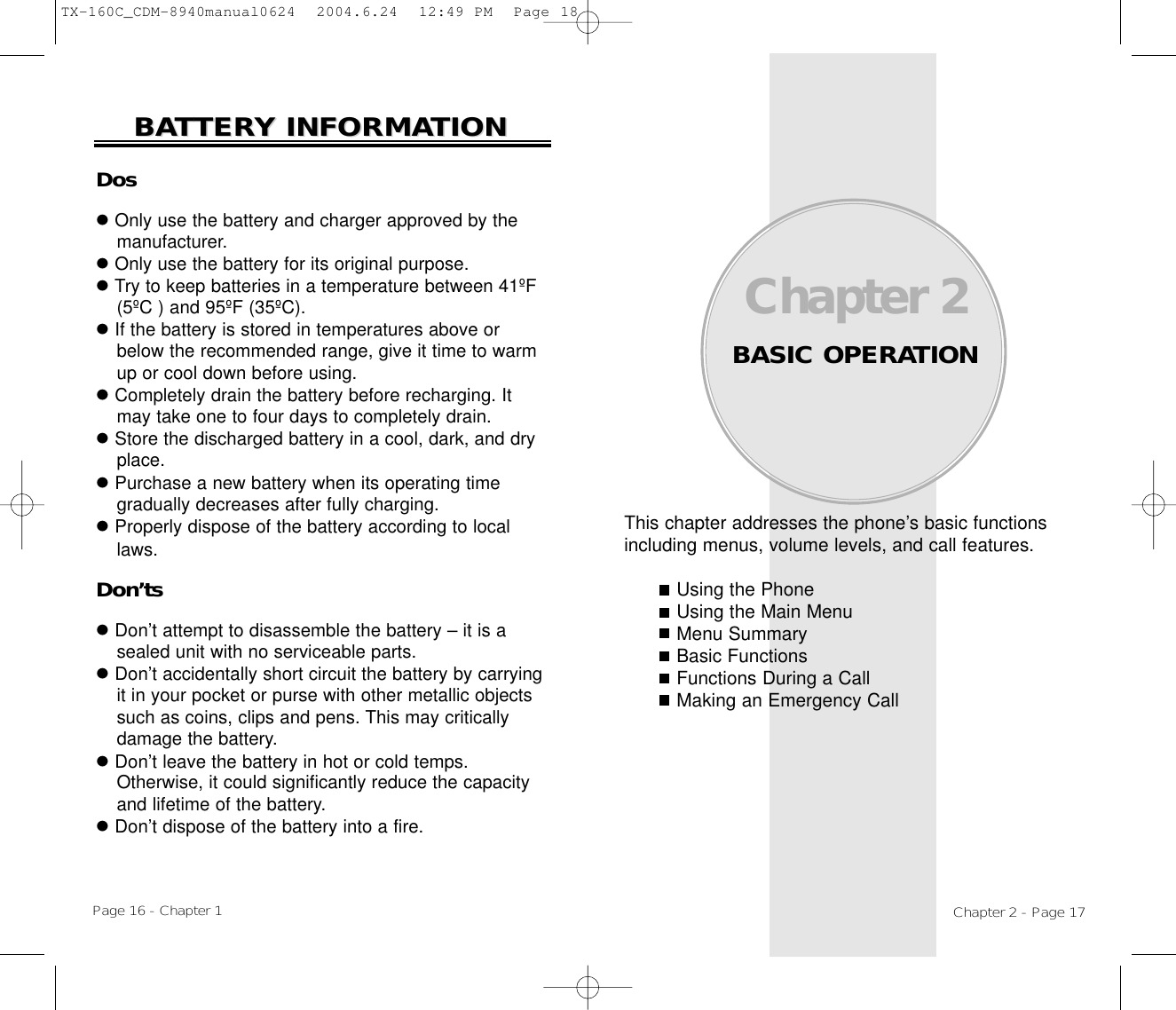 This chapter addresses the phone’s basic functionsincluding menus, volume levels, and call features.Using the PhoneUsing the Main MenuMenu SummaryBasic FunctionsFunctions During a CallMaking an Emergency CallChapter 2BASIC OPERATIONChapter 2 - Page 17DoslOnly use the battery and charger approved by themanufacturer.lOnly use the battery for its original purpose.lTry to keep batteries in a temperature between 41ºF(5ºC ) and 95ºF (35ºC).lIf the battery is stored in temperatures above orbelow the recommended range, give it time to warmup or cool down before using.lCompletely drain the battery before recharging. Itmay take one to four days to completely drain.lStore the discharged battery in a cool, dark, and dryplace.lPurchase a new battery when its operating timegradually decreases after fully charging.lProperly dispose of the battery according to locallaws.Don’tslDon’t attempt to disassemble the battery – it is asealed unit with no serviceable parts.lDon’t accidentally short circuit the battery by carryingit in your pocket or purse with other metallic objectssuch as coins, clips and pens. This may criticallydamage the battery.lDon’t leave the battery in hot or cold temps. Otherwise, it could significantly reduce the capacityand lifetime of the battery.lDon’t dispose of the battery into a fire.BABATTERTTERY INFORMAY INFORMATIONTIONPage 16 - Chapter 1TX-160C_CDM-8940manual0624  2004.6.24  12:49 PM  Page 18