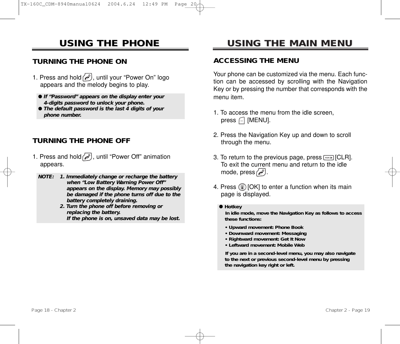 USING THE MAIN MENUUSING THE MAIN MENUACCESSING THE MENUYour phone can be customized via the menu. Each func-tion can be accessed by scrolling with the NavigationKey or by pressing the number that corresponds with themenu item.1. To access the menu from the idle screen, press      [MENU].2. Press the Navigation Key up and down to scrollthrough the menu.3. To return to the previous page, press       [CLR].To exit the current menu and return to the idlemode, press      . 4. Press      [OK] to enter a function when its mainpage is displayed.Chapter 2 - Page 19USING THE PHONEUSING THE PHONETURNING THE PHONE ON1. Press and hold      , until your “Power On” logo appears and the melody begins to play.NOTE: 1. Immediately change or recharge the battery when “Low Battery Warning Power Off” appears on the display. Memory may possibly be damaged if the phone turns off due to the battery completely draining. 2. Turn the phone off before removing or replacing the battery.If the phone is on, unsaved data may be lost.● If “Password” appears on the display enter your4-digits password to unlock your phone.  ● The default password is the last 4 digits of yourphone number.● HotkeyIn idle mode, move the Navigation Key as follows to accessthese functions:• Upward movement: Phone Book• Downward movement: Messaging• Rightward movement: Get It Now• Leftward movement: Mobile WebIf you are in a second-level menu, you may also navigate to the next or previous second-level menu by pressing the navigation key right or left.TURNING THE PHONE OFF1. Press and hold      , until “Power Off” animation appears.Page 18 - Chapter 2TX-160C_CDM-8940manual0624  2004.6.24  12:49 PM  Page 20