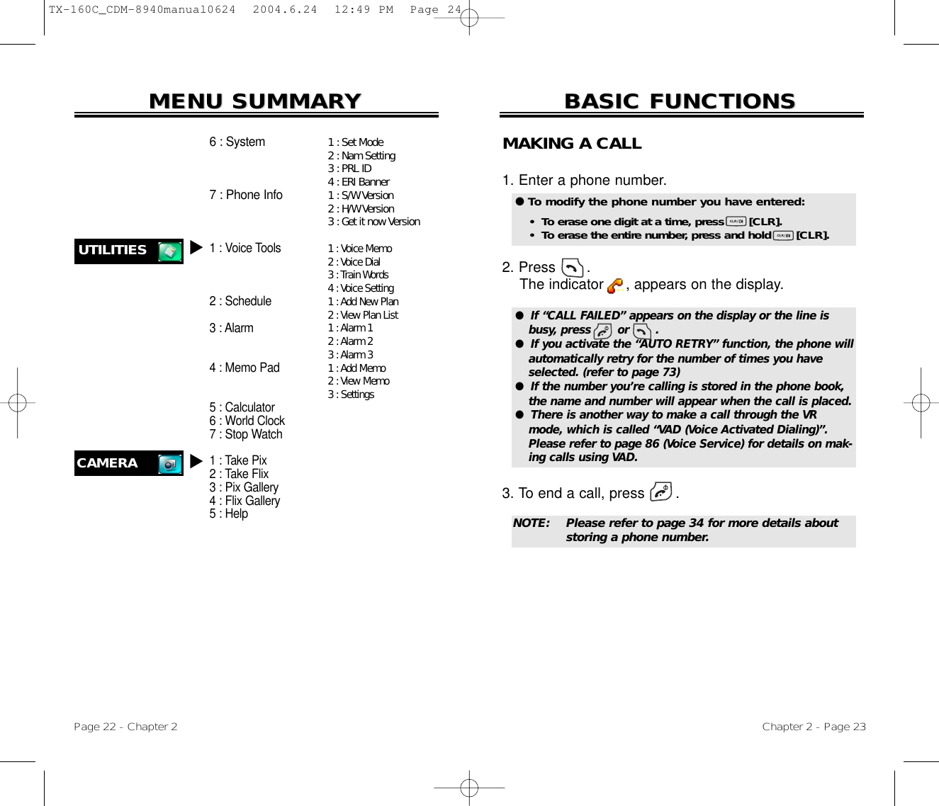 Chapter 2 - Page 23BASIC FUNCTIONSBASIC FUNCTIONSPage 22 - Chapter 2MENU SUMMARMENU SUMMARYY1 : Set Mode2 : Nam Setting3 : PRL ID4 : ERI Banner1 : S/W Version2 : H/W Version3 : Get it now Version1:Voice Memo2 :Voice Dial3 :Train Words4 :Voice Setting1 :Add New Plan2 :View Plan List1 :Alarm 12 :Alarm 23 :Alarm 31 :Add Memo2 :View Memo3 : Settings6 : System7 : Phone Info1 : Voice Tools2 : Schedule3 : Alarm4 : Memo Pad5 : Calculator6 : World Clock7 : Stop Watch1 : Take Pix2 : Take Flix3 : Pix Gallery4 : Flix Gallery5 : HelpUTILITIES uCAMERAuMAKING A CALL1. Enter a phone number. 2. Press       . The indicator     , appears on the display.3. To end a call, press       . ●  If “CALL FAILED” appears on the display or the line isbusy, press       or       . ●  If you activate the “AUTO RETRY” function, the phone willautomatically retry for the number of times you haveselected. (refer to page 73)●  If the number you’re calling is stored in the phone book,the name and number will appear when the call is placed.●  There is another way to make a call through the VRmode, which is called “VAD (Voice Activated Dialing)”.Please refer to page 86 (Voice Service) for details on mak-ing calls using VAD.● To modify the phone number you have entered:•  To erase one digit at a time, press       [CLR].•  To erase the entire number, press and hold       [CLR].NOTE: Please refer to page 34 for more details about storing a phone number.TX-160C_CDM-8940manual0624  2004.6.24  12:49 PM  Page 24