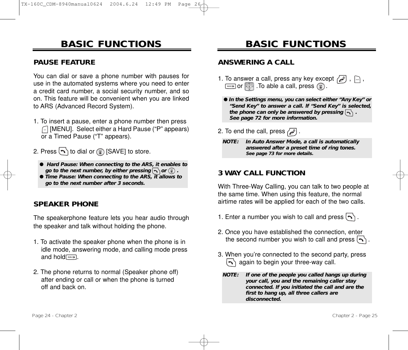 Page 24 - Chapter 2BASIC FUNCTIONSBASIC FUNCTIONSPAUSE FEATUREYou can dial or save a phone number with pauses foruse in the automated systems where you need to entera credit card number, a social security number, and soon. This feature will be convenient when you are linkedto ARS (Advanced Record System).1. To insert a pause, enter a phone number then press[MENU].  Select either a Hard Pause (“P” appears)or a Timed Pause (“T” appears).2. Press       to dial or      [SAVE] to store.SPEAKER PHONEThe speakerphone feature lets you hear audio throughthe speaker and talk without holding the phone.1. To activate the speaker phone when the phone is in idle mode, answering mode, and calling mode press and hold      . 2. The phone returns to normal (Speaker phone off)after ending or call or when the phone is turnedoff and back on.●  Hard Pause: When connecting to the ARS, it enables togo to the next number, by either pressing      or      .● Time Pause: When connecting to the ARS, it allows togo to the next number after 3 seconds.Chapter 2 - Page 25BASIC FUNCTIONSBASIC FUNCTIONSANSWERING A CALL1. To answer a call, press any key except        ,      ,or       .To able a call, press      .2. To end the call, press       .● In the Settings menu, you can select either “Any Key” or“Send Key” to answer a call. lf “Send Key” is selected,the phone can only be answered by pressing       . See page 72 for more information.NOTE: In Auto Answer Mode, a call is automatically answered after a preset time of ring tones. See page 73 for more details.NOTE: If one of the people you called hangs up during your call, you and the remaining caller stay connected. If you initiated the call and are thefirst to hang up, all three callers are disconnected.3 WAY CALL FUNCTIONWith Three-Way Calling, you can talk to two people atthe same time. When using this feature, the normalairtime rates will be applied for each of the two calls.1. Enter a number you wish to call and press .2. Once you have established the connection, enter the second number you wish to call and press .3. When you’re connected to the second party, press again to begin your three-way call.TX-160C_CDM-8940manual0624  2004.6.24  12:49 PM  Page 26