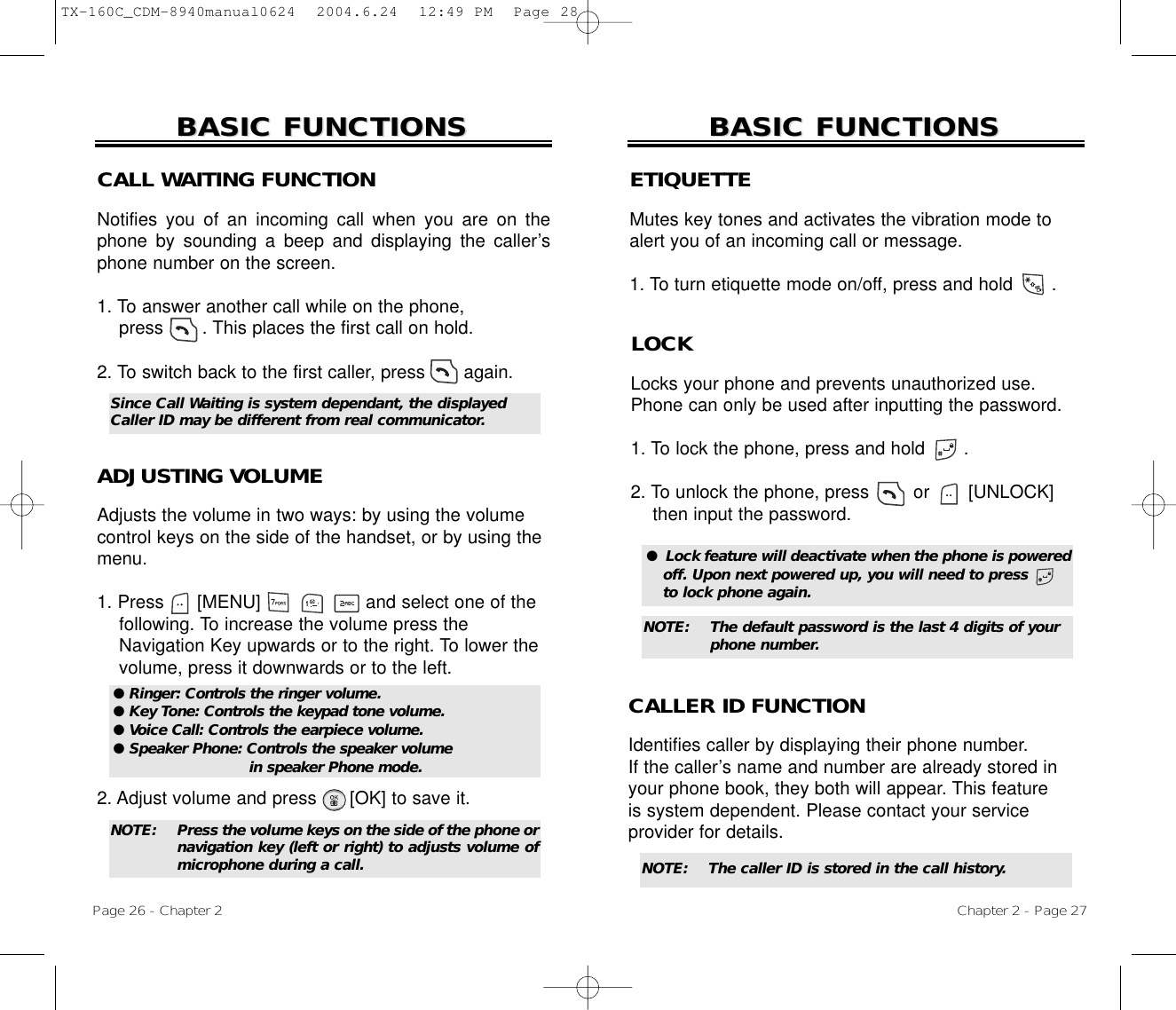 ETIQUETTEMutes key tones and activates the vibration mode toalert you of an incoming call or message.1. To turn etiquette mode on/off, press and hold       .Chapter 2 - Page 27BASIC FUNCTIONSBASIC FUNCTIONSPage 26 - Chapter 2BASIC FUNCTIONSBASIC FUNCTIONSCALL WAITING FUNCTIONNotifies you of an incoming call when you are on thephone by sounding a beep and displaying the caller’sphone number on the screen.1. To answer another call while on the phone, press       . This places the first call on hold. 2. To switch back to the first caller, press       again.ADJUSTING VOLUMEAdjusts the volume in two ways: by using the volumecontrol keys on the side of the handset, or by using themenu.1. Press      [MENU]                   and select one of the following. To increase the volume press the Navigation Key upwards or to the right. To lower the   volume, press it downwards or to the left.2. Adjust volume and press      [OK] to save it.● Ringer: Controls the ringer volume.● Key Tone: Controls the keypad tone volume.● Voice Call: Controls the earpiece volume.● Speaker Phone: Controls the speaker volume in speaker Phone mode.Since Call Waiting is system dependant, the displayedCaller ID may be different from real communicator.LOCKLocks your phone and prevents unauthorized use.Phone can only be used after inputting the password.1. To lock the phone, press and hold       .2. To unlock the phone, press        or  [UNLOCK] then input the password.●  Lock feature will deactivate when the phone is poweredoff. Upon next powered up, you will need to press      to lock phone again.NOTE: The default password is the last 4 digits of your phone number.NOTE: Press the volume keys on the side of the phone ornavigation key (left or right) to adjusts volume ofmicrophone during a call. NOTE: The caller ID is stored in the call history.CALLER ID FUNCTIONIdentifies caller by displaying their phone number. If the caller’s name and number are already stored inyour phone book, they both will appear. This featureis system dependent. Please contact your serviceprovider for details.TX-160C_CDM-8940manual0624  2004.6.24  12:49 PM  Page 28