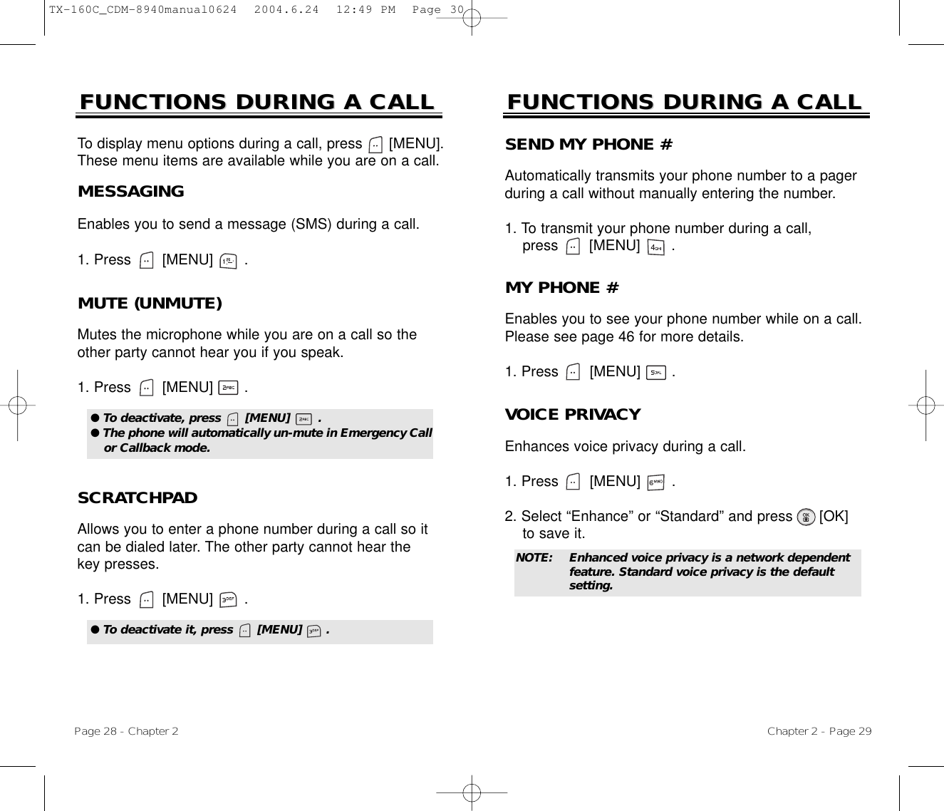 Chapter 2 - Page 29FUNCTIONS DURING A CALLFUNCTIONS DURING A CALLMUTE (UNMUTE)Mutes the microphone while you are on a call so theother party cannot hear you if you speak.1. Press       [MENU]       .To display menu options during a call, press      [MENU].These menu items are available while you are on a call.Page 28 - Chapter 2SCRATCHPAD Allows you to enter a phone number during a call so itcan be dialed later. The other party cannot hear thekey presses.1. Press       [MENU]       .FUNCTIONS DURING A CALLFUNCTIONS DURING A CALLMESSAGINGEnables you to send a message (SMS) during a call.1. Press       [MENU]       .● To deactivate, press      [MENU]       .● The phone will automatically un-mute in Emergency Callor Callback mode.● To deactivate it, press      [MENU]      .SEND MY PHONE #Automatically transmits your phone number to a pagerduring a call without manually entering the number.1. To transmit your phone number during a call, press       [MENU]       .MY PHONE #Enables you to see your phone number while on a call.Please see page 46 for more details.1. Press       [MENU]       .VOICE PRIVACYEnhances voice privacy during a call.1. Press       [MENU]       .2. Select “Enhance” or “Standard” and press [OK] to save it.NOTE: Enhanced voice privacy is a network dependent feature. Standard voice privacy is the default setting.TX-160C_CDM-8940manual0624  2004.6.24  12:49 PM  Page 30