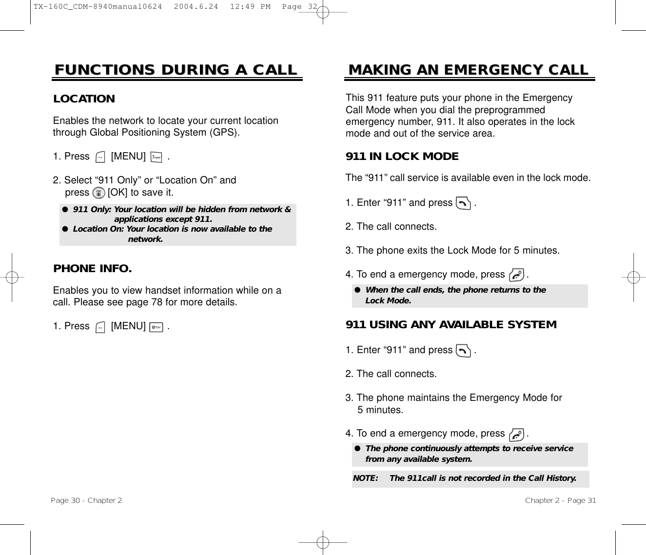 Page 30 - Chapter 2FUNCTIONS DURING A CALLFUNCTIONS DURING A CALLPHONE INFO.Enables you to view handset information while on acall. Please see page 78 for more details.1. Press       [MENU]       .LOCATIONEnables the network to locate your current locationthrough Global Positioning System (GPS).1. Press       [MENU]       .2. Select “911 Only” or “Location On” and press [OK] to save it.●  911 Only: Your location will be hidden from network &amp; applications except 911.●  Location On: Your location is now available to the network.Chapter 2 - Page 31MAKING AN EMERGENCY CALLMAKING AN EMERGENCY CALL911 IN LOCK MODEThe “911” call service is available even in the lock mode.1. Enter “911” and press       .2. The call connects.3. The phone exits the Lock Mode for 5 minutes.4. To end a emergency mode, press       .●  When the call ends, the phone returns to the Lock Mode.911 USING ANY AVAILABLE SYSTEM1. Enter “911” and press       .2. The call connects.3. The phone maintains the Emergency Mode for 5 minutes.4. To end a emergency mode, press       .●  The phone continuously attempts to receive service from any available system.This 911 feature puts your phone in the EmergencyCall Mode when you dial the preprogrammed emergency number, 911. It also operates in the lockmode and out of the service area.NOTE: The 911call is not recorded in the Call History.TX-160C_CDM-8940manual0624  2004.6.24  12:49 PM  Page 32