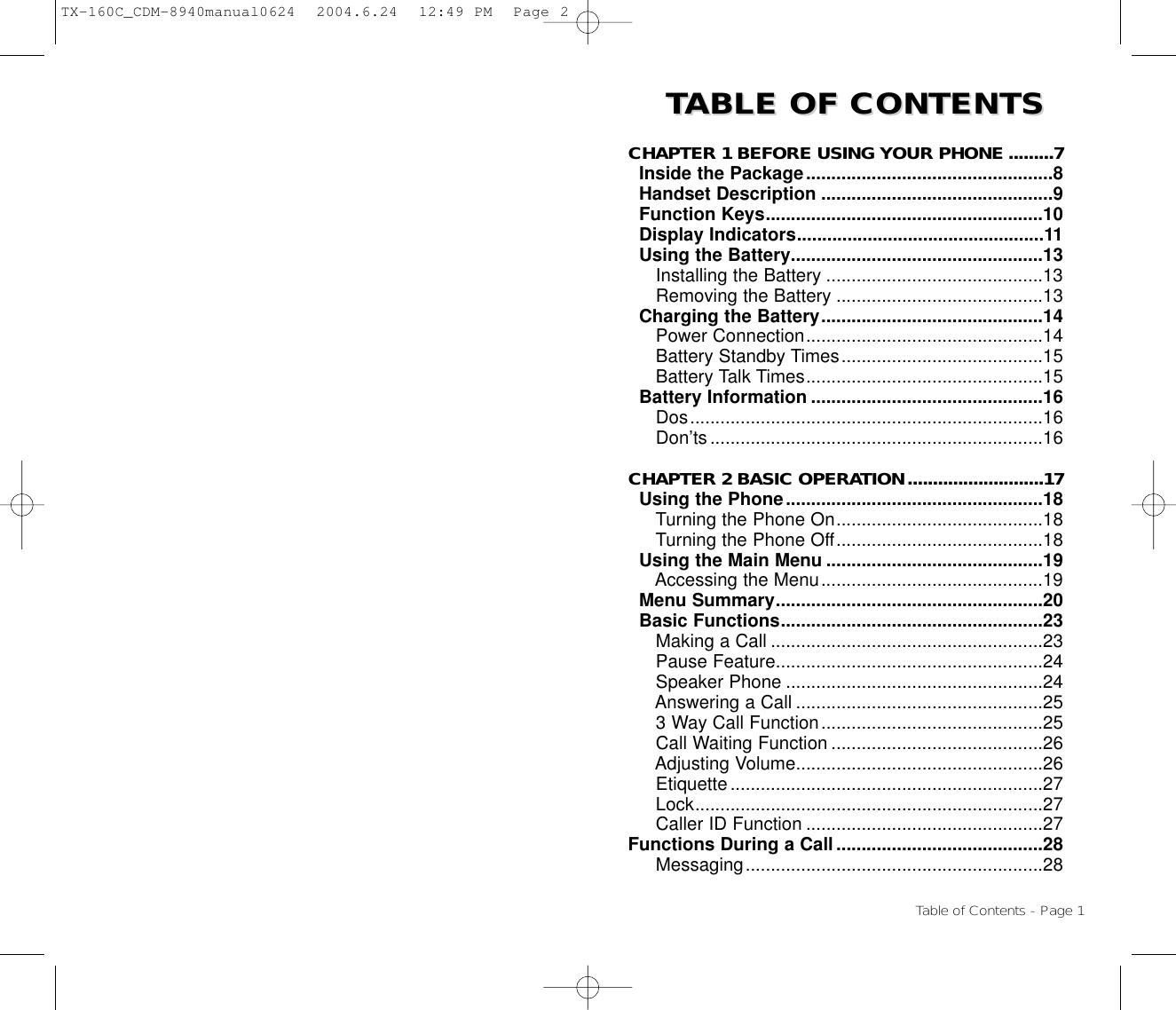 TTABLE OF CONTENTS ABLE OF CONTENTS CHAPTER 1 BEFORE USING YOUR PHONE .........7Inside the Package.................................................8Handset Description ..............................................9Function Keys.......................................................10Display Indicators.................................................11Using the Battery..................................................13Installing the Battery ...........................................13Removing the Battery .........................................13Charging the Battery............................................14Power Connection...............................................14Battery Standby Times........................................15Battery Talk Times...............................................15Battery Information ..............................................16Dos......................................................................16Don’ts..................................................................16CHAPTER 2 BASIC OPERATION...........................17Using the Phone...................................................18Turning the Phone On.........................................18Turning the Phone Off.........................................18Using the Main Menu ...........................................19Accessing the Menu............................................19Menu Summary.....................................................20Basic Functions....................................................23Making a Call ......................................................23Pause Feature.....................................................24Speaker Phone ...................................................24Answering a Call .................................................253 Way Call Function............................................25Call Waiting Function ..........................................26Adjusting Volume.................................................26Etiquette..............................................................27Lock.....................................................................27Caller ID Function ...............................................27Functions During a Call.........................................28Messaging...........................................................28Table of Contents - Page 1TX-160C_CDM-8940manual0624  2004.6.24  12:49 PM  Page 2