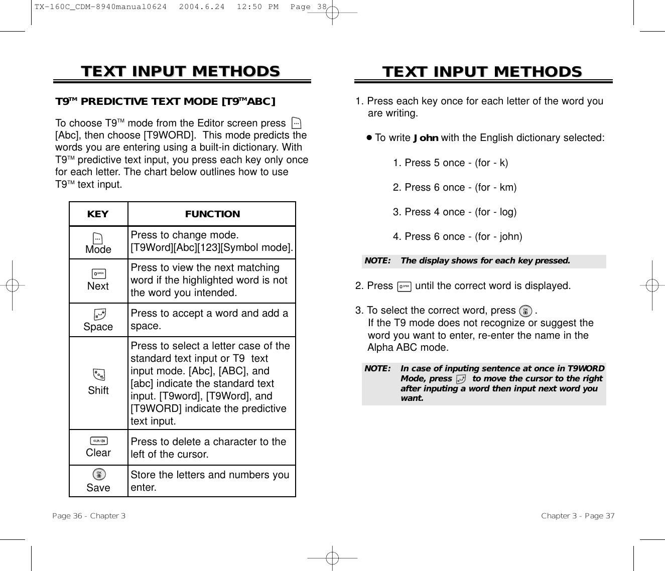 1. Press each key once for each letter of the word you are writing.●To write John with the English dictionary selected:1. Press 5 once - (for - k)2. Press 6 once - (for - km)3. Press 4 once - (for - log)4. Press 6 once - (for - john)2. Press       until the correct word is displayed.3. To select the correct word, press .If the T9 mode does not recognize or suggest the word you want to enter, re-enter the name in the Alpha ABC mode.TEXT INPUT METHODSTEXT INPUT METHODSNOTE:The display shows for each keypressed.Chapter 3 - Page 37TEXT INPUT METHODSTEXT INPUT METHODSModePress to change mode.[T9Word][Abc][123][Symbol mode].Press to view the next matchingword if the highlighted word is notthe word you intended.Press to accept a word and add aspace.Press to select a letter case of thestandard text input or T9  textinput mode. [Abc], [ABC], and[abc] indicate the standard textinput. [T9word], [T9Word], and[T9WORD] indicate the predictivetext input.Press to delete a character to theleft of the cursor.Store the letters and numbers youenter.KEY                        FUNCTIONT9TM PREDICTIVE TEXT MODE [T9TMABC]To choose T9TM mode from the Editor screen press[Abc], then choose [T9WORD].  This mode predicts thewords you are entering using a built-in dictionary. WithT9TM predictive text input, you press each key only oncefor each letter. The chart below outlines how to useT9TM text input.Page 36 - Chapter 3NextSpaceShiftClearSaveNOTE:In case of inputing sentence at once in T9WORDMode, press       to move the cursor to the rightafter inputing a word then input next word youwant.TX-160C_CDM-8940manual0624  2004.6.24  12:50 PM  Page 38