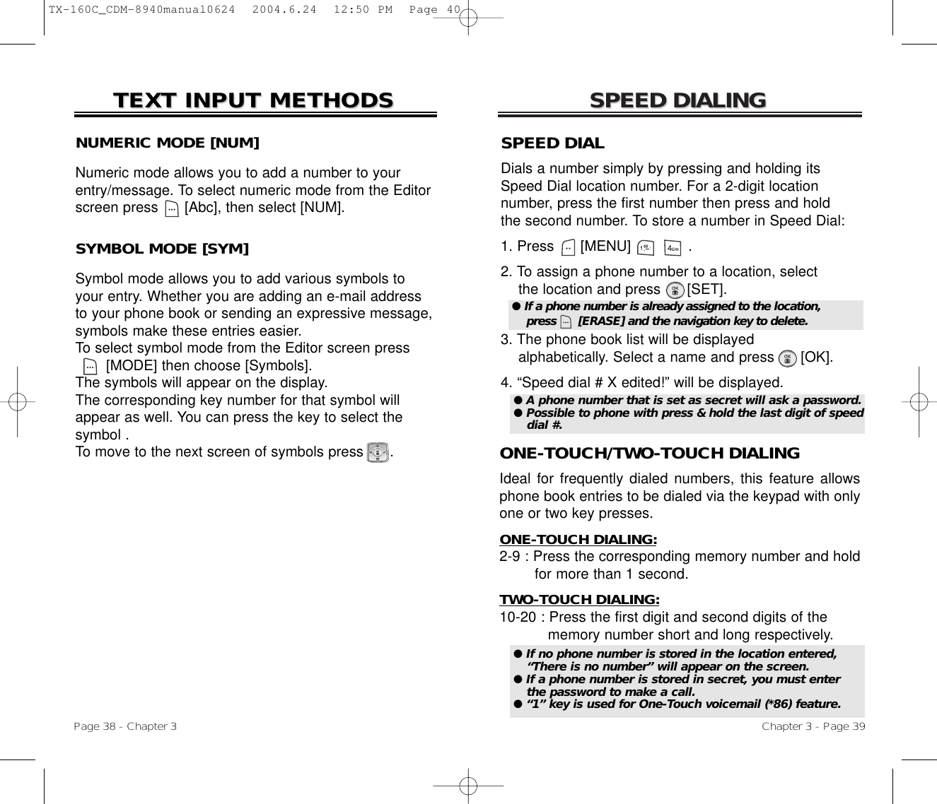 SPEED DIALINGSPEED DIALINGONE-TOUCH/TWO-TOUCH DIALINGIdeal for frequently dialed numbers, this feature allowsphone book entries to be dialed via the keypad with onlyone or two key presses.ONE-TOUCH DIALING:2-9 : Press the corresponding memory number and hold for more than 1 second.TWO-TOUCH DIALING:10-20 : Press the first digit and second digits of the memory number short and long respectively.Chapter 3 - Page 39NUMERIC MODE [NUM]Numeric mode allows you to add a number to yourentry/message. To select numeric mode from the Editorscreen press      [Abc], then select [NUM].TEXT INPUT METHODSTEXT INPUT METHODSSYMBOL MODE [SYM]Symbol mode allows you to add various symbols toyour entry. Whether you are adding an e-mail addressto your phone book or sending an expressive message,symbols make these entries easier. To select symbol mode from the Editor screen press[MODE] then choose [Symbols]. The symbols will appear on the display. The corresponding key number for that symbol willappear as well. You can press the key to select the symbol . To move to the next screen of symbols press      .Page 38 - Chapter 3SPEED DIALDials a number simply by pressing and holding itsSpeed Dial location number. For a 2-digit location number, press the first number then press and hold the second number. To store a number in Speed Dial:1. Press      [MENU]             .2. To assign a phone number to a location, selectthe location and press      [SET].3. The phone book list will be displayedalphabetically. Select a name and press      [OK].4. “Speed dial # X edited!” will be displayed.● If a phone number is already assigned to the location,press      [ERASE] and the navigation key to delete.● If no phone number is stored in the location entered,“There is no number” will appear on the screen.● If a phone number is stored in secret, you must enterthe password to make a call.● “1” key is used for One-Touch voicemail (*86) feature.● A phone number that is set as secret will ask a password.● Possible to phone with press &amp; hold the last digit of speeddial #.TX-160C_CDM-8940manual0624  2004.6.24  12:50 PM  Page 40