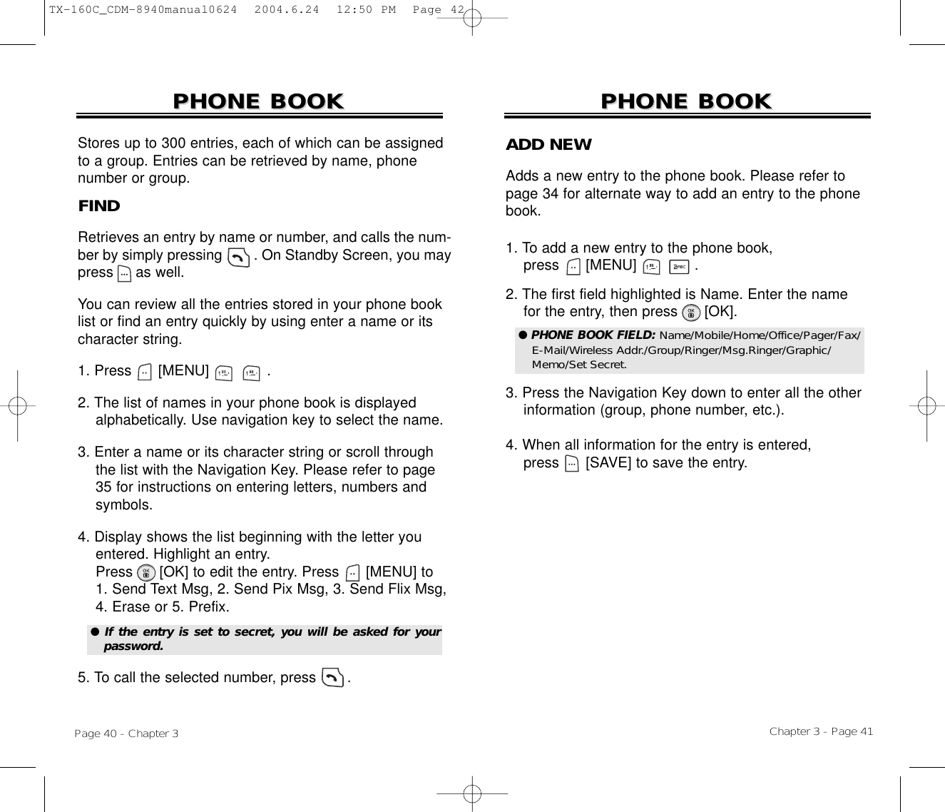 Chapter 3 - Page 41Page 40 - Chapter 3PHONE BOOKPHONE BOOKFINDRetrieves an entry by name or number, and calls the num-ber by simply pressing        . On Standby Screen, you maypress     as well. You can review all the entries stored in your phone booklist or find an entry quickly by using enter a name or itscharacter string. 1. Press      [MENU]             .2. The list of names in your phone book is displayed   alphabetically. Use navigation key to select the name.3. Enter a name or its character string or scroll through the list with the Navigation Key. Please refer to page  35 for instructions on entering letters, numbers and symbols.4. Display shows the list beginning with the letter you entered. Highlight an entry.  Press [OK] to edit the entry. Press [MENU] to 1. Send Text Msg, 2. Send Pix Msg, 3. Send Flix Msg,   4. Erase or 5. Prefix.5. To call the selected number, press       .PHONE BOOKPHONE BOOKStores up to 300 entries, each of which can be assignedto a group. Entries can be retrieved by name, phonenumber or group.●  If the entry is set to secret, you will be asked for yourpassword.ADD NEWAdds a new entry to the phone book. Please refer topage 34 for alternate way to add an entry to the phonebook.1. To add a new entry to the phone book, press      [MENU]             .2. The first field highlighted is Name. Enter the name  for the entry, then press      [OK].3. Press the Navigation Key down to enter all the other  information (group, phone number, etc.).4. When all information for the entry is entered,press [SAVE] to save the entry.● PHONE BOOK FIELD: Name/Mobile/Home/Office/Pager/Fax/E-Mail/Wireless Addr./Group/Ringer/Msg.Ringer/Graphic/Memo/Set Secret.TX-160C_CDM-8940manual0624  2004.6.24  12:50 PM  Page 42