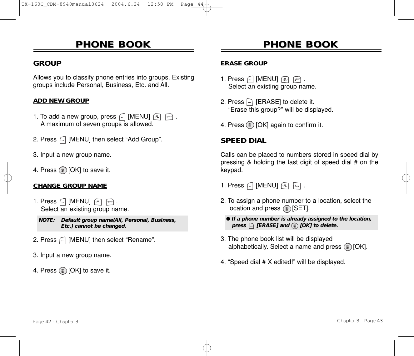 Chapter 3 - Page 43Page 42 - Chapter 3PHONE BOOKPHONE BOOKGROUPAllows you to classify phone entries into groups. Existinggroups include Personal, Business, Etc. and All.ADD NEW GROUP1. To add a new group, press      [MENU]             .A maximum of seven groups is allowed.2. Press [MENU] then select “Add Group”.3. Input a new group name.4. Press [OK] to save it.CHANGE GROUP NAME1. Press      [MENU]             .Select an existing group name.2. Press [MENU] then select “Rename”.3. Input a new group name.4. Press [OK] to save it.PHONE BOOKPHONE BOOKNOTE:Default group name(All, Personal, Business, Etc.) cannot be changed.ERASE GROUP1. Press      [MENU]             .Select an existing group name.2. Press [ERASE] to delete it.“Erase this group?” will be displayed.4. Press [OK] again to confirm it.SPEED DIALCalls can be placed to numbers stored in speed dial bypressing &amp; holding the last digit of speed dial # on thekeypad.1. Press      [MENU]             .2. To assign a phone number to a location, select the  location and press [SET].3. The phone book list will be displayed alphabetically. Select a name and press      [OK].4. “Speed dial # X edited!” will be displayed.● If a phone number is already assigned to the location,press      [ERASE] and      [OK] to delete.TX-160C_CDM-8940manual0624  2004.6.24  12:50 PM  Page 44