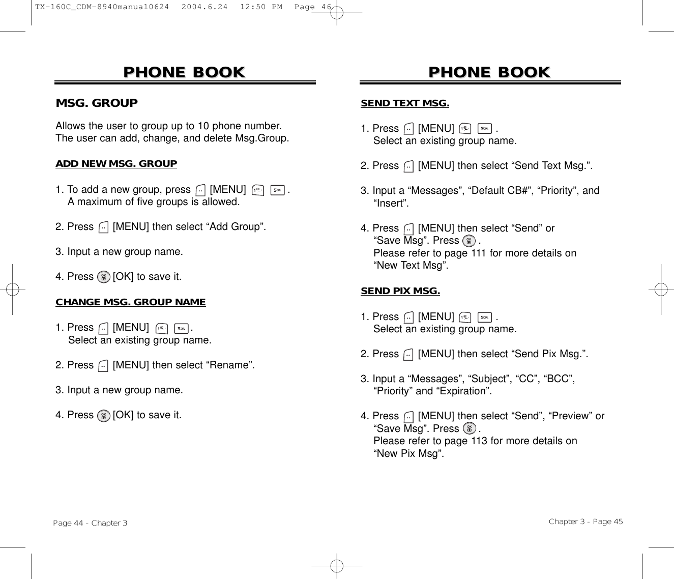 Chapter 3 - Page 45Page 44 - Chapter 3PHONE BOOKPHONE BOOKMSG. GROUPAllows the user to group up to 10 phone number. The user can add, change, and delete Msg.Group.ADD NEW MSG. GROUP1. To add a new group, press      [MENU]             .A maximum of five groups is allowed.2. Press [MENU] then select “Add Group”.3. Input a new group name.4. Press [OK] to save it.CHANGE MSG. GROUP NAME1. Press      [MENU]             .Select an existing group name.2. Press [MENU] then select “Rename”.3. Input a new group name.4. Press [OK] to save it.PHONE BOOKPHONE BOOKSEND TEXT MSG.1. Press      [MENU]             .Select an existing group name.2. Press [MENU] then select “Send Text Msg.”.3. Input a “Messages”, “Default CB#”, “Priority”, and “Insert”.4. Press [MENU] then select “Send” or “Save Msg”. Press .Please refer to page 111 for more details on“New Text Msg”.SEND PIX MSG.1. Press      [MENU]             .Select an existing group name.2. Press [MENU] then select “Send Pix Msg.”.3. Input a “Messages”, “Subject”, “CC”, “BCC”,  “Priority” and “Expiration”.4. Press [MENU] then select “Send”, “Preview” or“Save Msg”. Press .Please refer to page 113 for more details on“New Pix Msg”.TX-160C_CDM-8940manual0624  2004.6.24  12:50 PM  Page 46